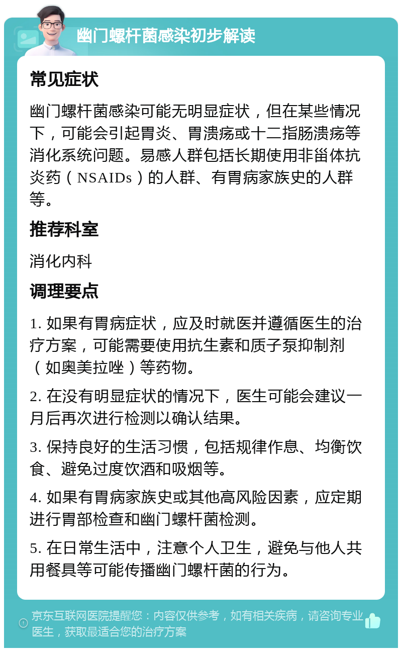 幽门螺杆菌感染初步解读 常见症状 幽门螺杆菌感染可能无明显症状，但在某些情况下，可能会引起胃炎、胃溃疡或十二指肠溃疡等消化系统问题。易感人群包括长期使用非甾体抗炎药（NSAIDs）的人群、有胃病家族史的人群等。 推荐科室 消化内科 调理要点 1. 如果有胃病症状，应及时就医并遵循医生的治疗方案，可能需要使用抗生素和质子泵抑制剂（如奥美拉唑）等药物。 2. 在没有明显症状的情况下，医生可能会建议一月后再次进行检测以确认结果。 3. 保持良好的生活习惯，包括规律作息、均衡饮食、避免过度饮酒和吸烟等。 4. 如果有胃病家族史或其他高风险因素，应定期进行胃部检查和幽门螺杆菌检测。 5. 在日常生活中，注意个人卫生，避免与他人共用餐具等可能传播幽门螺杆菌的行为。