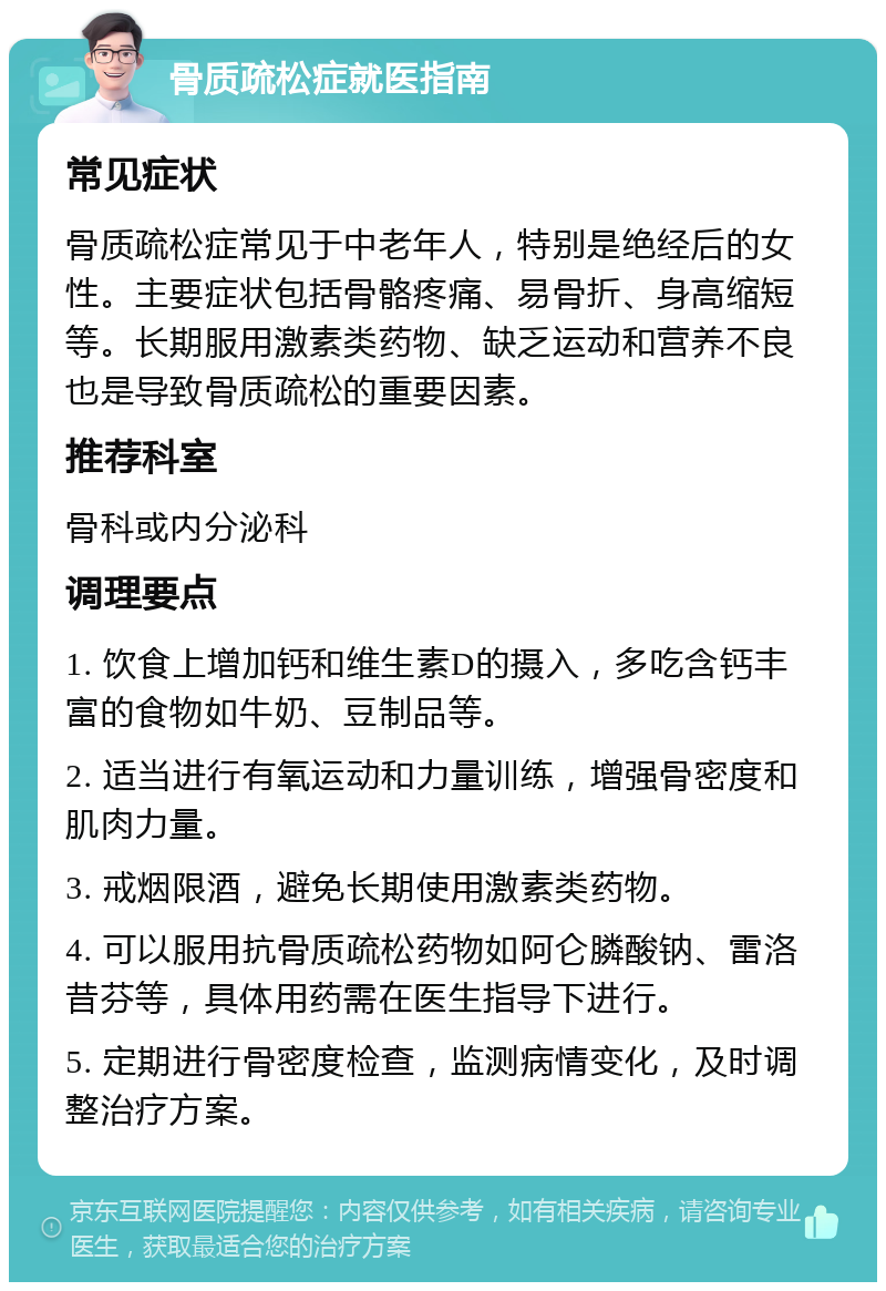 骨质疏松症就医指南 常见症状 骨质疏松症常见于中老年人，特别是绝经后的女性。主要症状包括骨骼疼痛、易骨折、身高缩短等。长期服用激素类药物、缺乏运动和营养不良也是导致骨质疏松的重要因素。 推荐科室 骨科或内分泌科 调理要点 1. 饮食上增加钙和维生素D的摄入，多吃含钙丰富的食物如牛奶、豆制品等。 2. 适当进行有氧运动和力量训练，增强骨密度和肌肉力量。 3. 戒烟限酒，避免长期使用激素类药物。 4. 可以服用抗骨质疏松药物如阿仑膦酸钠、雷洛昔芬等，具体用药需在医生指导下进行。 5. 定期进行骨密度检查，监测病情变化，及时调整治疗方案。