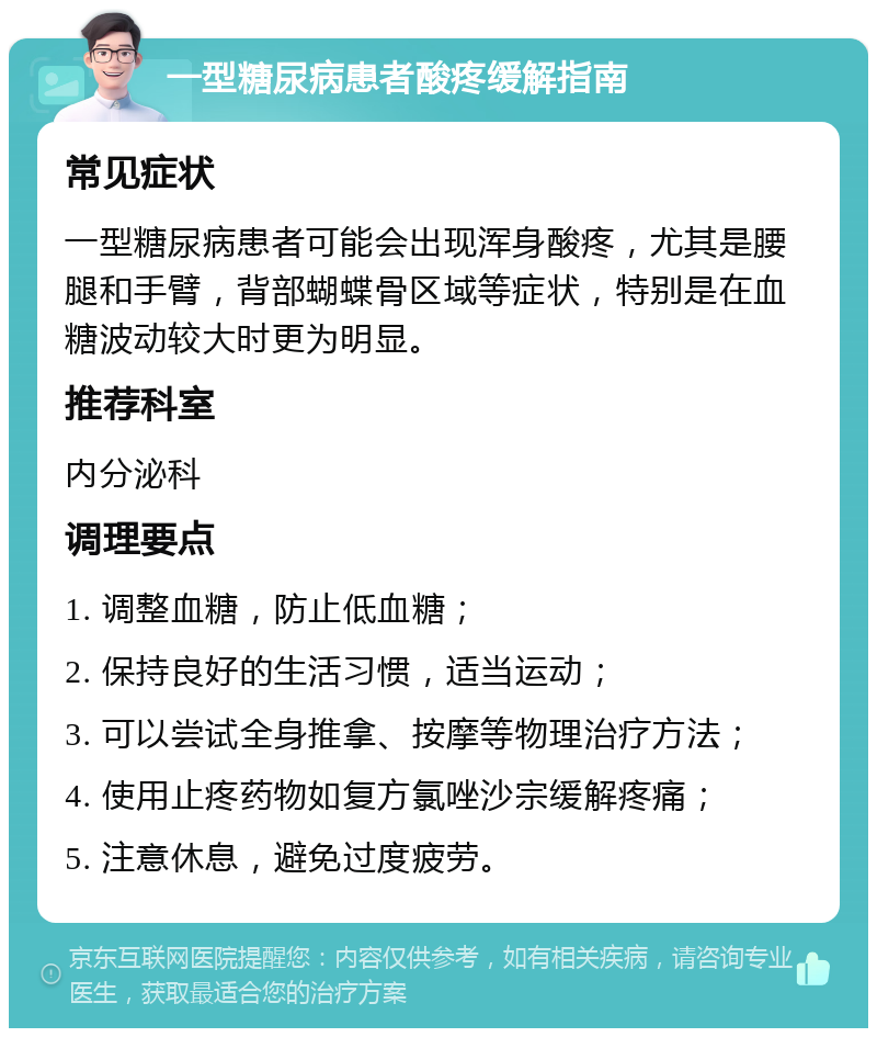 一型糖尿病患者酸疼缓解指南 常见症状 一型糖尿病患者可能会出现浑身酸疼，尤其是腰腿和手臂，背部蝴蝶骨区域等症状，特别是在血糖波动较大时更为明显。 推荐科室 内分泌科 调理要点 1. 调整血糖，防止低血糖； 2. 保持良好的生活习惯，适当运动； 3. 可以尝试全身推拿、按摩等物理治疗方法； 4. 使用止疼药物如复方氯唑沙宗缓解疼痛； 5. 注意休息，避免过度疲劳。