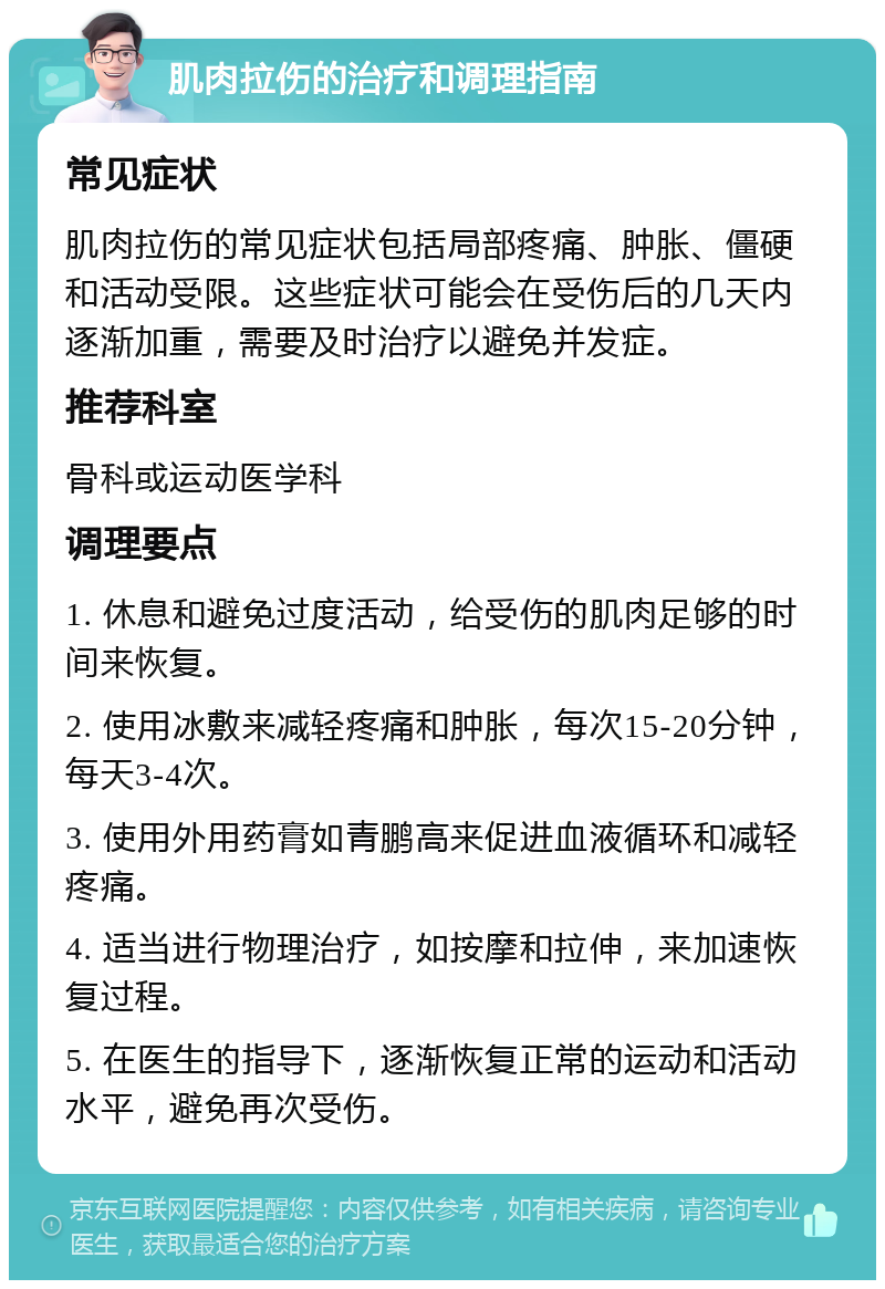 肌肉拉伤的治疗和调理指南 常见症状 肌肉拉伤的常见症状包括局部疼痛、肿胀、僵硬和活动受限。这些症状可能会在受伤后的几天内逐渐加重，需要及时治疗以避免并发症。 推荐科室 骨科或运动医学科 调理要点 1. 休息和避免过度活动，给受伤的肌肉足够的时间来恢复。 2. 使用冰敷来减轻疼痛和肿胀，每次15-20分钟，每天3-4次。 3. 使用外用药膏如青鹏高来促进血液循环和减轻疼痛。 4. 适当进行物理治疗，如按摩和拉伸，来加速恢复过程。 5. 在医生的指导下，逐渐恢复正常的运动和活动水平，避免再次受伤。