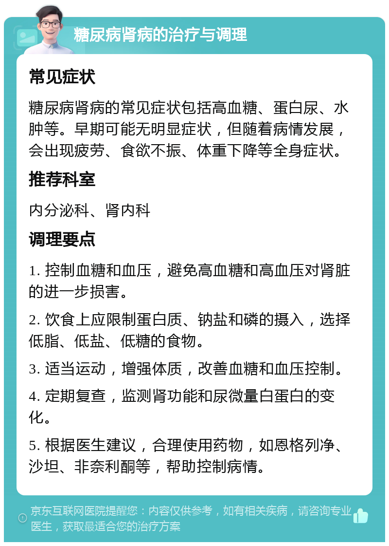 糖尿病肾病的治疗与调理 常见症状 糖尿病肾病的常见症状包括高血糖、蛋白尿、水肿等。早期可能无明显症状，但随着病情发展，会出现疲劳、食欲不振、体重下降等全身症状。 推荐科室 内分泌科、肾内科 调理要点 1. 控制血糖和血压，避免高血糖和高血压对肾脏的进一步损害。 2. 饮食上应限制蛋白质、钠盐和磷的摄入，选择低脂、低盐、低糖的食物。 3. 适当运动，增强体质，改善血糖和血压控制。 4. 定期复查，监测肾功能和尿微量白蛋白的变化。 5. 根据医生建议，合理使用药物，如恩格列净、沙坦、非奈利酮等，帮助控制病情。