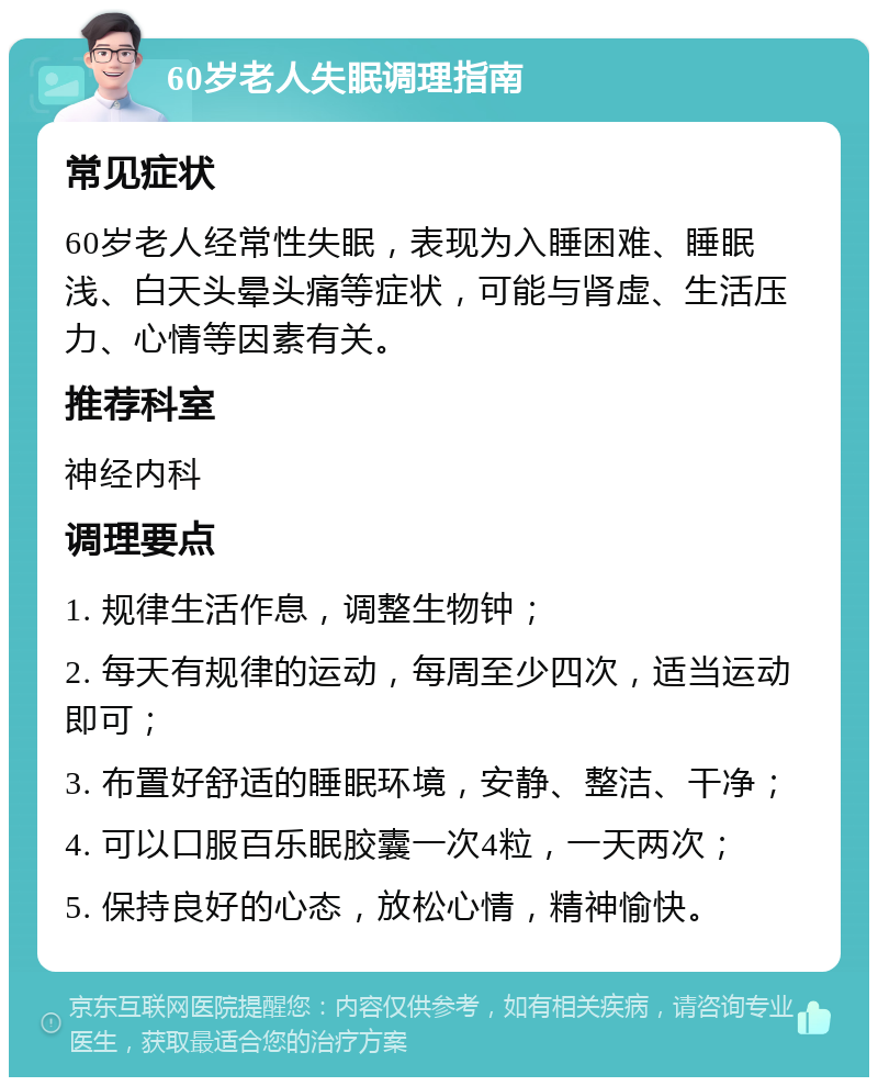 60岁老人失眠调理指南 常见症状 60岁老人经常性失眠，表现为入睡困难、睡眠浅、白天头晕头痛等症状，可能与肾虚、生活压力、心情等因素有关。 推荐科室 神经内科 调理要点 1. 规律生活作息，调整生物钟； 2. 每天有规律的运动，每周至少四次，适当运动即可； 3. 布置好舒适的睡眠环境，安静、整洁、干净； 4. 可以口服百乐眠胶囊一次4粒，一天两次； 5. 保持良好的心态，放松心情，精神愉快。