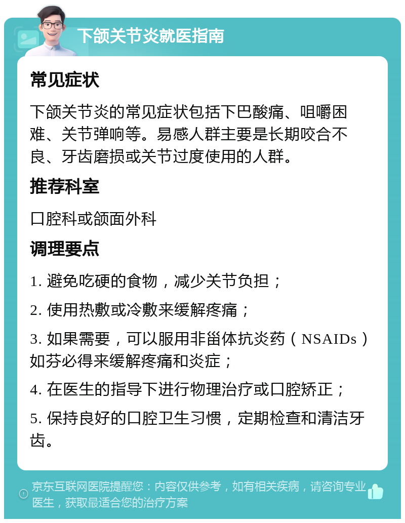下颌关节炎就医指南 常见症状 下颌关节炎的常见症状包括下巴酸痛、咀嚼困难、关节弹响等。易感人群主要是长期咬合不良、牙齿磨损或关节过度使用的人群。 推荐科室 口腔科或颌面外科 调理要点 1. 避免吃硬的食物，减少关节负担； 2. 使用热敷或冷敷来缓解疼痛； 3. 如果需要，可以服用非甾体抗炎药（NSAIDs）如芬必得来缓解疼痛和炎症； 4. 在医生的指导下进行物理治疗或口腔矫正； 5. 保持良好的口腔卫生习惯，定期检查和清洁牙齿。