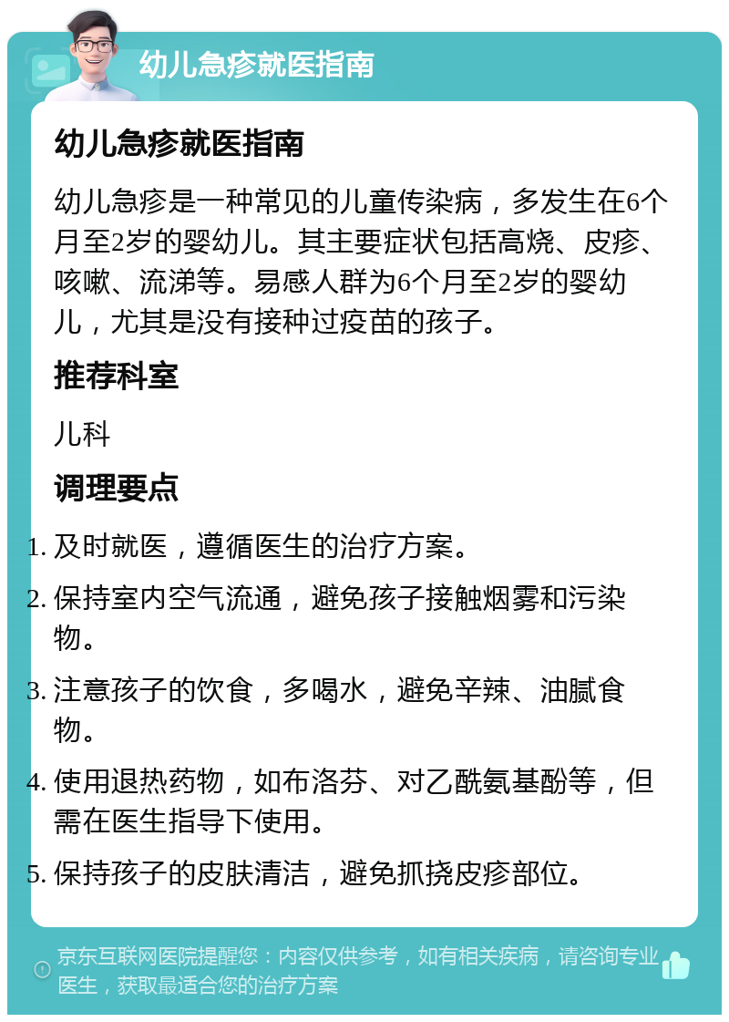 幼儿急疹就医指南 幼儿急疹就医指南 幼儿急疹是一种常见的儿童传染病，多发生在6个月至2岁的婴幼儿。其主要症状包括高烧、皮疹、咳嗽、流涕等。易感人群为6个月至2岁的婴幼儿，尤其是没有接种过疫苗的孩子。 推荐科室 儿科 调理要点 及时就医，遵循医生的治疗方案。 保持室内空气流通，避免孩子接触烟雾和污染物。 注意孩子的饮食，多喝水，避免辛辣、油腻食物。 使用退热药物，如布洛芬、对乙酰氨基酚等，但需在医生指导下使用。 保持孩子的皮肤清洁，避免抓挠皮疹部位。