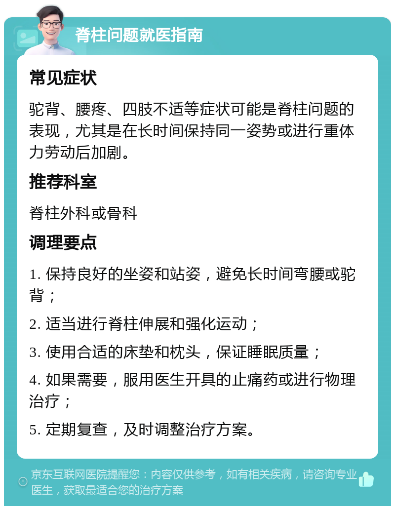 脊柱问题就医指南 常见症状 驼背、腰疼、四肢不适等症状可能是脊柱问题的表现，尤其是在长时间保持同一姿势或进行重体力劳动后加剧。 推荐科室 脊柱外科或骨科 调理要点 1. 保持良好的坐姿和站姿，避免长时间弯腰或驼背； 2. 适当进行脊柱伸展和强化运动； 3. 使用合适的床垫和枕头，保证睡眠质量； 4. 如果需要，服用医生开具的止痛药或进行物理治疗； 5. 定期复查，及时调整治疗方案。