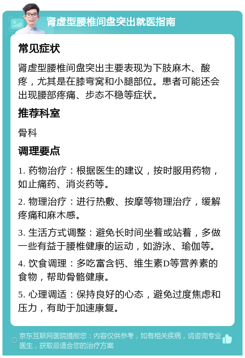 肾虚型腰椎间盘突出就医指南 常见症状 肾虚型腰椎间盘突出主要表现为下肢麻木、酸疼，尤其是在膝弯窝和小腿部位。患者可能还会出现腰部疼痛、步态不稳等症状。 推荐科室 骨科 调理要点 1. 药物治疗：根据医生的建议，按时服用药物，如止痛药、消炎药等。 2. 物理治疗：进行热敷、按摩等物理治疗，缓解疼痛和麻木感。 3. 生活方式调整：避免长时间坐着或站着，多做一些有益于腰椎健康的运动，如游泳、瑜伽等。 4. 饮食调理：多吃富含钙、维生素D等营养素的食物，帮助骨骼健康。 5. 心理调适：保持良好的心态，避免过度焦虑和压力，有助于加速康复。