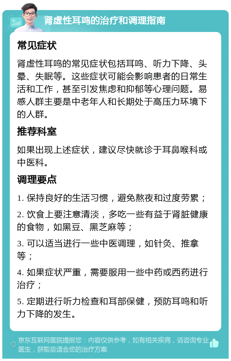 肾虚性耳鸣的治疗和调理指南 常见症状 肾虚性耳鸣的常见症状包括耳鸣、听力下降、头晕、失眠等。这些症状可能会影响患者的日常生活和工作，甚至引发焦虑和抑郁等心理问题。易感人群主要是中老年人和长期处于高压力环境下的人群。 推荐科室 如果出现上述症状，建议尽快就诊于耳鼻喉科或中医科。 调理要点 1. 保持良好的生活习惯，避免熬夜和过度劳累； 2. 饮食上要注意清淡，多吃一些有益于肾脏健康的食物，如黑豆、黑芝麻等； 3. 可以适当进行一些中医调理，如针灸、推拿等； 4. 如果症状严重，需要服用一些中药或西药进行治疗； 5. 定期进行听力检查和耳部保健，预防耳鸣和听力下降的发生。