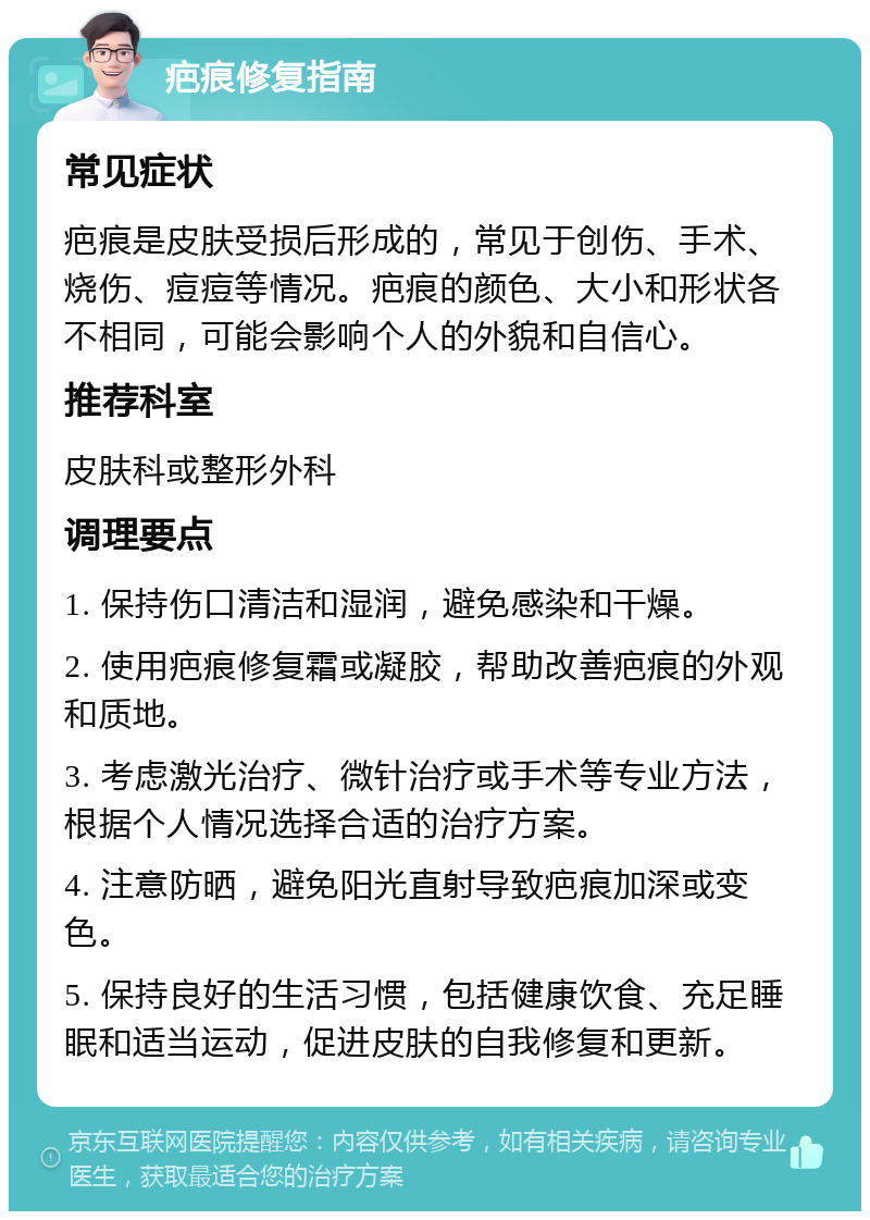 疤痕修复指南 常见症状 疤痕是皮肤受损后形成的，常见于创伤、手术、烧伤、痘痘等情况。疤痕的颜色、大小和形状各不相同，可能会影响个人的外貌和自信心。 推荐科室 皮肤科或整形外科 调理要点 1. 保持伤口清洁和湿润，避免感染和干燥。 2. 使用疤痕修复霜或凝胶，帮助改善疤痕的外观和质地。 3. 考虑激光治疗、微针治疗或手术等专业方法，根据个人情况选择合适的治疗方案。 4. 注意防晒，避免阳光直射导致疤痕加深或变色。 5. 保持良好的生活习惯，包括健康饮食、充足睡眠和适当运动，促进皮肤的自我修复和更新。