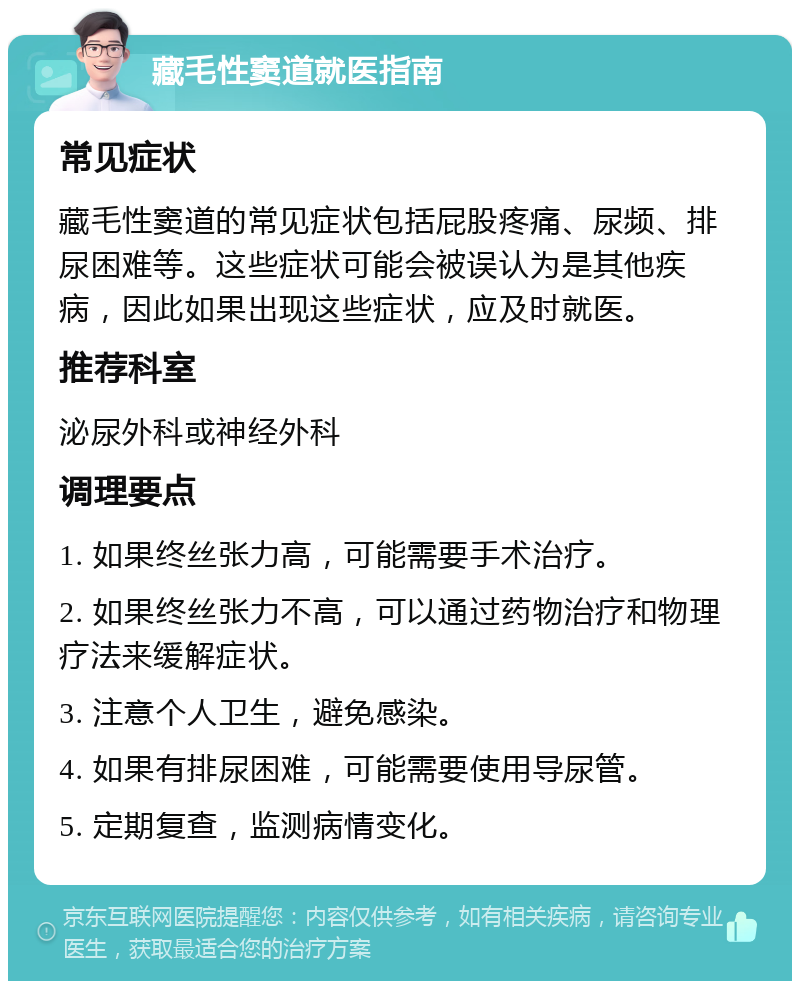 藏毛性窦道就医指南 常见症状 藏毛性窦道的常见症状包括屁股疼痛、尿频、排尿困难等。这些症状可能会被误认为是其他疾病，因此如果出现这些症状，应及时就医。 推荐科室 泌尿外科或神经外科 调理要点 1. 如果终丝张力高，可能需要手术治疗。 2. 如果终丝张力不高，可以通过药物治疗和物理疗法来缓解症状。 3. 注意个人卫生，避免感染。 4. 如果有排尿困难，可能需要使用导尿管。 5. 定期复查，监测病情变化。