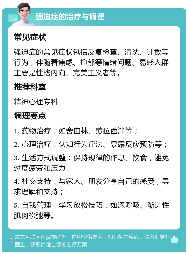 强迫症的治疗与调理 常见症状 强迫症的常见症状包括反复检查、清洗、计数等行为，伴随着焦虑、抑郁等情绪问题。易感人群主要是性格内向、完美主义者等。 推荐科室 精神心理专科 调理要点 1. 药物治疗：如舍曲林、劳拉西泮等； 2. 心理治疗：认知行为疗法、暴露反应预防等； 3. 生活方式调整：保持规律的作息、饮食，避免过度疲劳和压力； 4. 社交支持：与家人、朋友分享自己的感受，寻求理解和支持； 5. 自我管理：学习放松技巧，如深呼吸、渐进性肌肉松弛等。