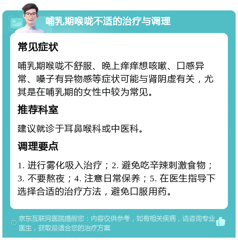 哺乳期喉咙不适的治疗与调理 常见症状 哺乳期喉咙不舒服、晚上痒痒想咳嗽、口感异常、嗓子有异物感等症状可能与肾阴虚有关，尤其是在哺乳期的女性中较为常见。 推荐科室 建议就诊于耳鼻喉科或中医科。 调理要点 1. 进行雾化吸入治疗；2. 避免吃辛辣刺激食物；3. 不要熬夜；4. 注意日常保养；5. 在医生指导下选择合适的治疗方法，避免口服用药。