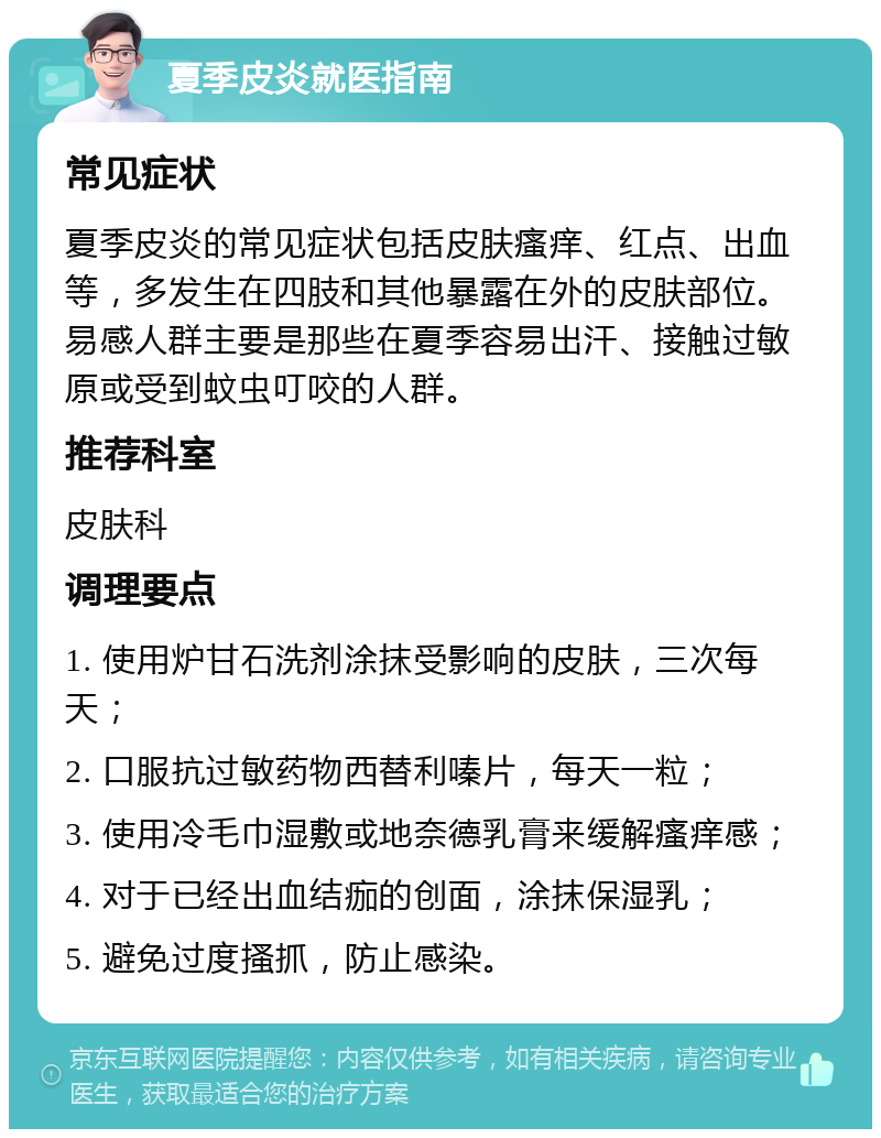 夏季皮炎就医指南 常见症状 夏季皮炎的常见症状包括皮肤瘙痒、红点、出血等，多发生在四肢和其他暴露在外的皮肤部位。易感人群主要是那些在夏季容易出汗、接触过敏原或受到蚊虫叮咬的人群。 推荐科室 皮肤科 调理要点 1. 使用炉甘石洗剂涂抹受影响的皮肤，三次每天； 2. 口服抗过敏药物西替利嗪片，每天一粒； 3. 使用冷毛巾湿敷或地奈德乳膏来缓解瘙痒感； 4. 对于已经出血结痂的创面，涂抹保湿乳； 5. 避免过度搔抓，防止感染。