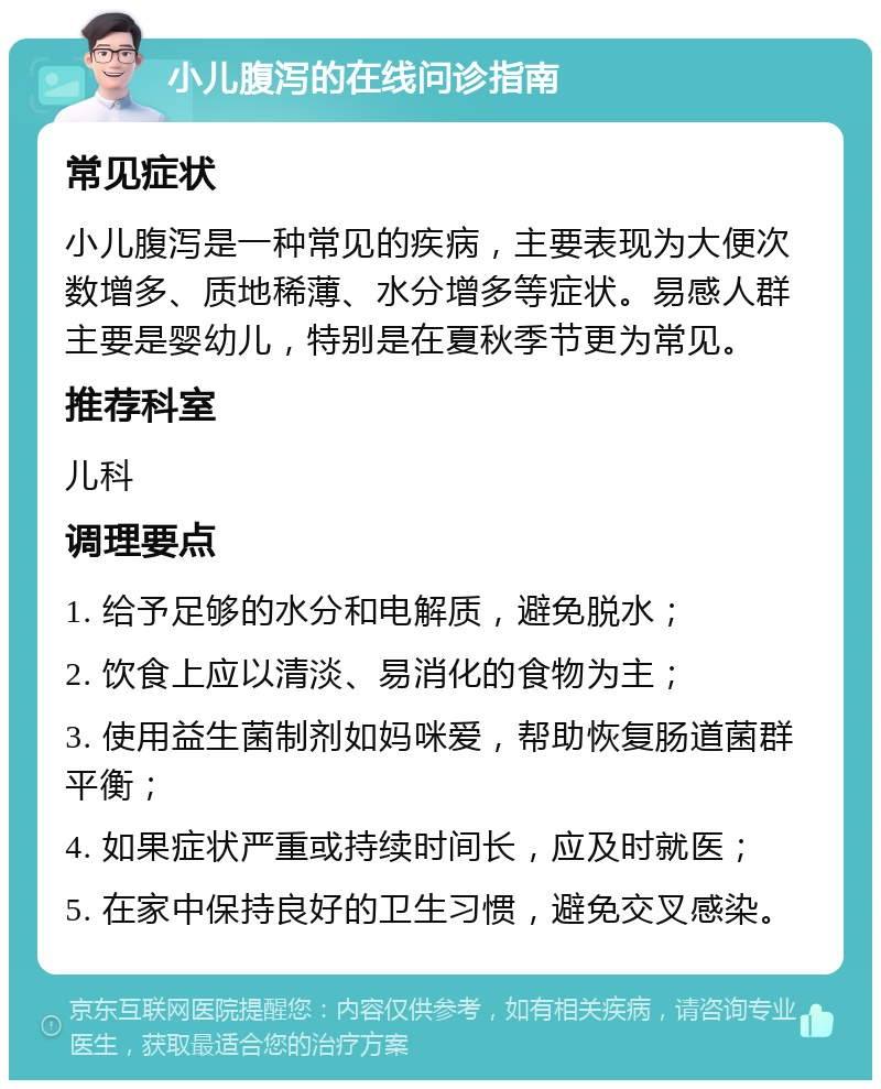 小儿腹泻的在线问诊指南 常见症状 小儿腹泻是一种常见的疾病，主要表现为大便次数增多、质地稀薄、水分增多等症状。易感人群主要是婴幼儿，特别是在夏秋季节更为常见。 推荐科室 儿科 调理要点 1. 给予足够的水分和电解质，避免脱水； 2. 饮食上应以清淡、易消化的食物为主； 3. 使用益生菌制剂如妈咪爱，帮助恢复肠道菌群平衡； 4. 如果症状严重或持续时间长，应及时就医； 5. 在家中保持良好的卫生习惯，避免交叉感染。