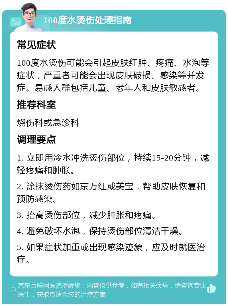 100度水烫伤处理指南 常见症状 100度水烫伤可能会引起皮肤红肿、疼痛、水泡等症状，严重者可能会出现皮肤破损、感染等并发症。易感人群包括儿童、老年人和皮肤敏感者。 推荐科室 烧伤科或急诊科 调理要点 1. 立即用冷水冲洗烫伤部位，持续15-20分钟，减轻疼痛和肿胀。 2. 涂抹烫伤药如京万红或美宝，帮助皮肤恢复和预防感染。 3. 抬高烫伤部位，减少肿胀和疼痛。 4. 避免破坏水泡，保持烫伤部位清洁干燥。 5. 如果症状加重或出现感染迹象，应及时就医治疗。