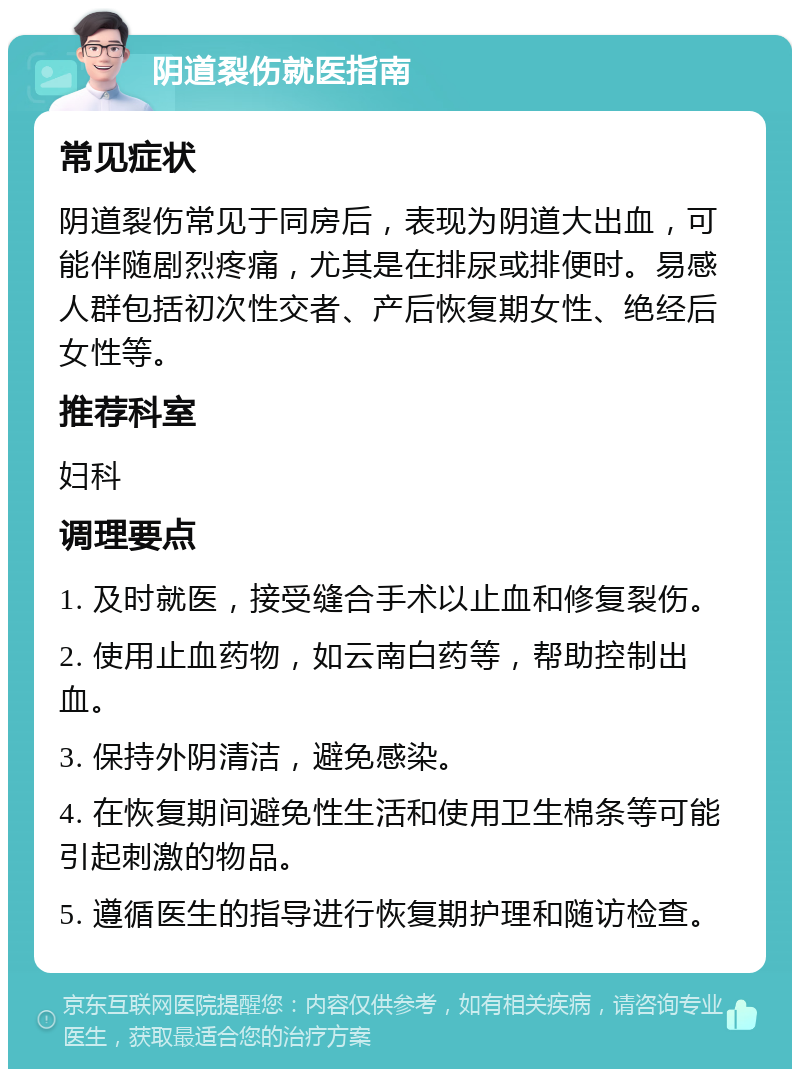 阴道裂伤就医指南 常见症状 阴道裂伤常见于同房后，表现为阴道大出血，可能伴随剧烈疼痛，尤其是在排尿或排便时。易感人群包括初次性交者、产后恢复期女性、绝经后女性等。 推荐科室 妇科 调理要点 1. 及时就医，接受缝合手术以止血和修复裂伤。 2. 使用止血药物，如云南白药等，帮助控制出血。 3. 保持外阴清洁，避免感染。 4. 在恢复期间避免性生活和使用卫生棉条等可能引起刺激的物品。 5. 遵循医生的指导进行恢复期护理和随访检查。