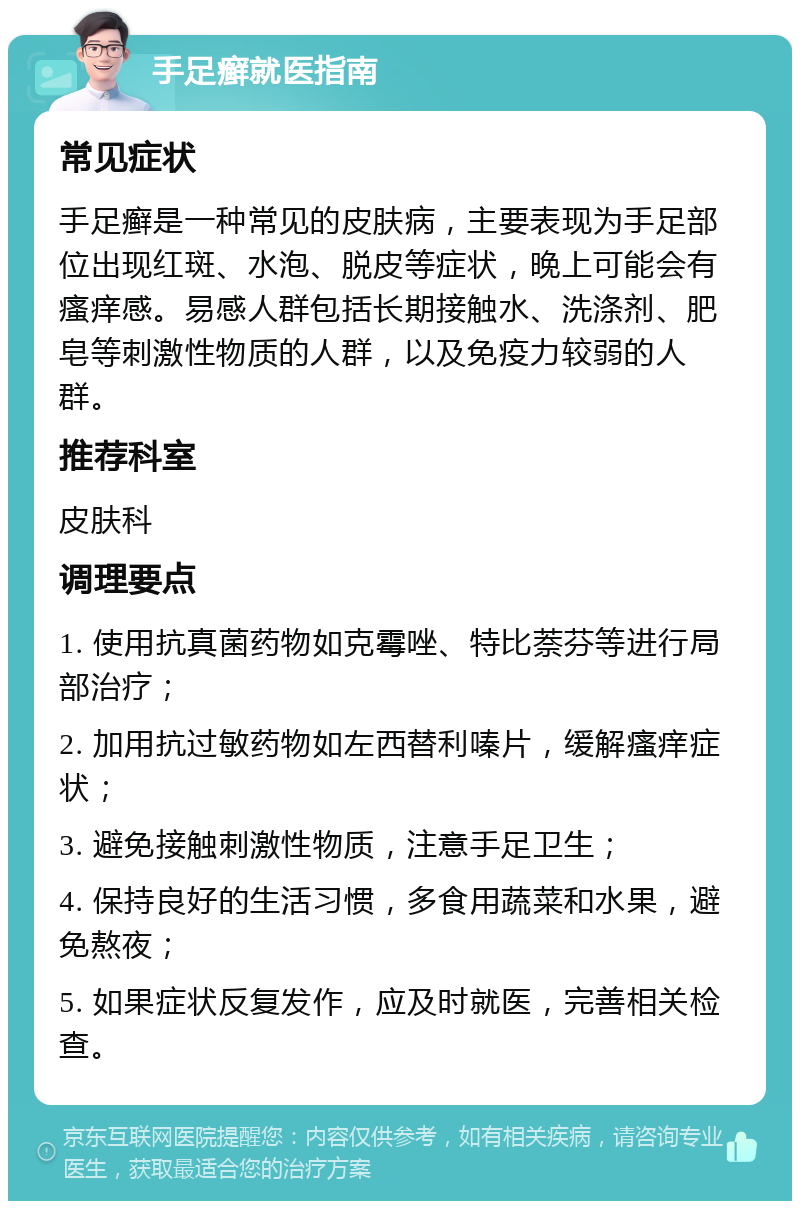 手足癣就医指南 常见症状 手足癣是一种常见的皮肤病，主要表现为手足部位出现红斑、水泡、脱皮等症状，晚上可能会有瘙痒感。易感人群包括长期接触水、洗涤剂、肥皂等刺激性物质的人群，以及免疫力较弱的人群。 推荐科室 皮肤科 调理要点 1. 使用抗真菌药物如克霉唑、特比萘芬等进行局部治疗； 2. 加用抗过敏药物如左西替利嗪片，缓解瘙痒症状； 3. 避免接触刺激性物质，注意手足卫生； 4. 保持良好的生活习惯，多食用蔬菜和水果，避免熬夜； 5. 如果症状反复发作，应及时就医，完善相关检查。