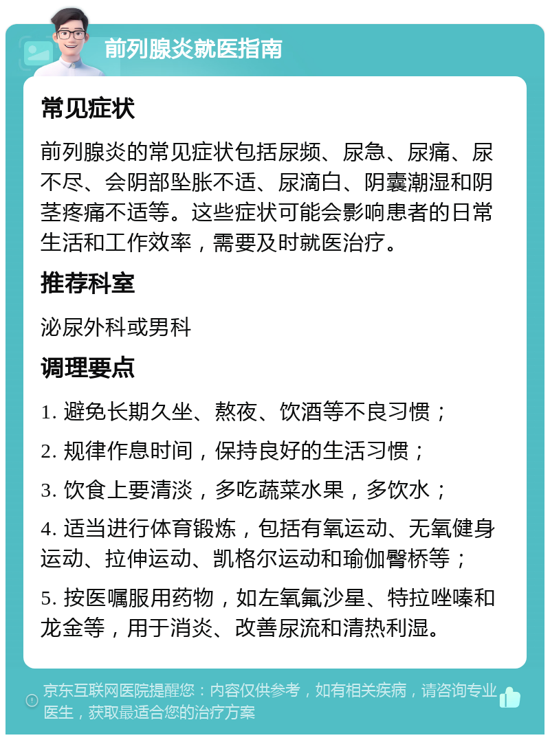 前列腺炎就医指南 常见症状 前列腺炎的常见症状包括尿频、尿急、尿痛、尿不尽、会阴部坠胀不适、尿滴白、阴囊潮湿和阴茎疼痛不适等。这些症状可能会影响患者的日常生活和工作效率，需要及时就医治疗。 推荐科室 泌尿外科或男科 调理要点 1. 避免长期久坐、熬夜、饮酒等不良习惯； 2. 规律作息时间，保持良好的生活习惯； 3. 饮食上要清淡，多吃蔬菜水果，多饮水； 4. 适当进行体育锻炼，包括有氧运动、无氧健身运动、拉伸运动、凯格尔运动和瑜伽臀桥等； 5. 按医嘱服用药物，如左氧氟沙星、特拉唑嗪和龙金等，用于消炎、改善尿流和清热利湿。