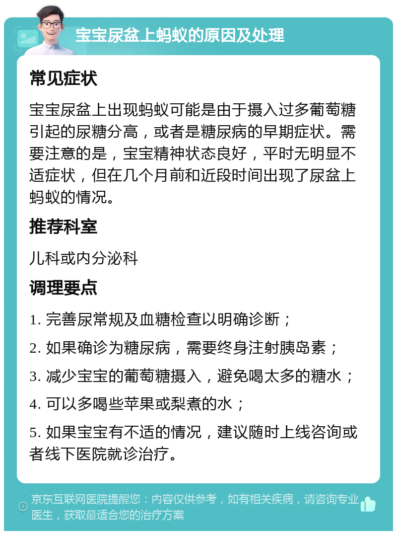 宝宝尿盆上蚂蚁的原因及处理 常见症状 宝宝尿盆上出现蚂蚁可能是由于摄入过多葡萄糖引起的尿糖分高，或者是糖尿病的早期症状。需要注意的是，宝宝精神状态良好，平时无明显不适症状，但在几个月前和近段时间出现了尿盆上蚂蚁的情况。 推荐科室 儿科或内分泌科 调理要点 1. 完善尿常规及血糖检查以明确诊断； 2. 如果确诊为糖尿病，需要终身注射胰岛素； 3. 减少宝宝的葡萄糖摄入，避免喝太多的糖水； 4. 可以多喝些苹果或梨煮的水； 5. 如果宝宝有不适的情况，建议随时上线咨询或者线下医院就诊治疗。