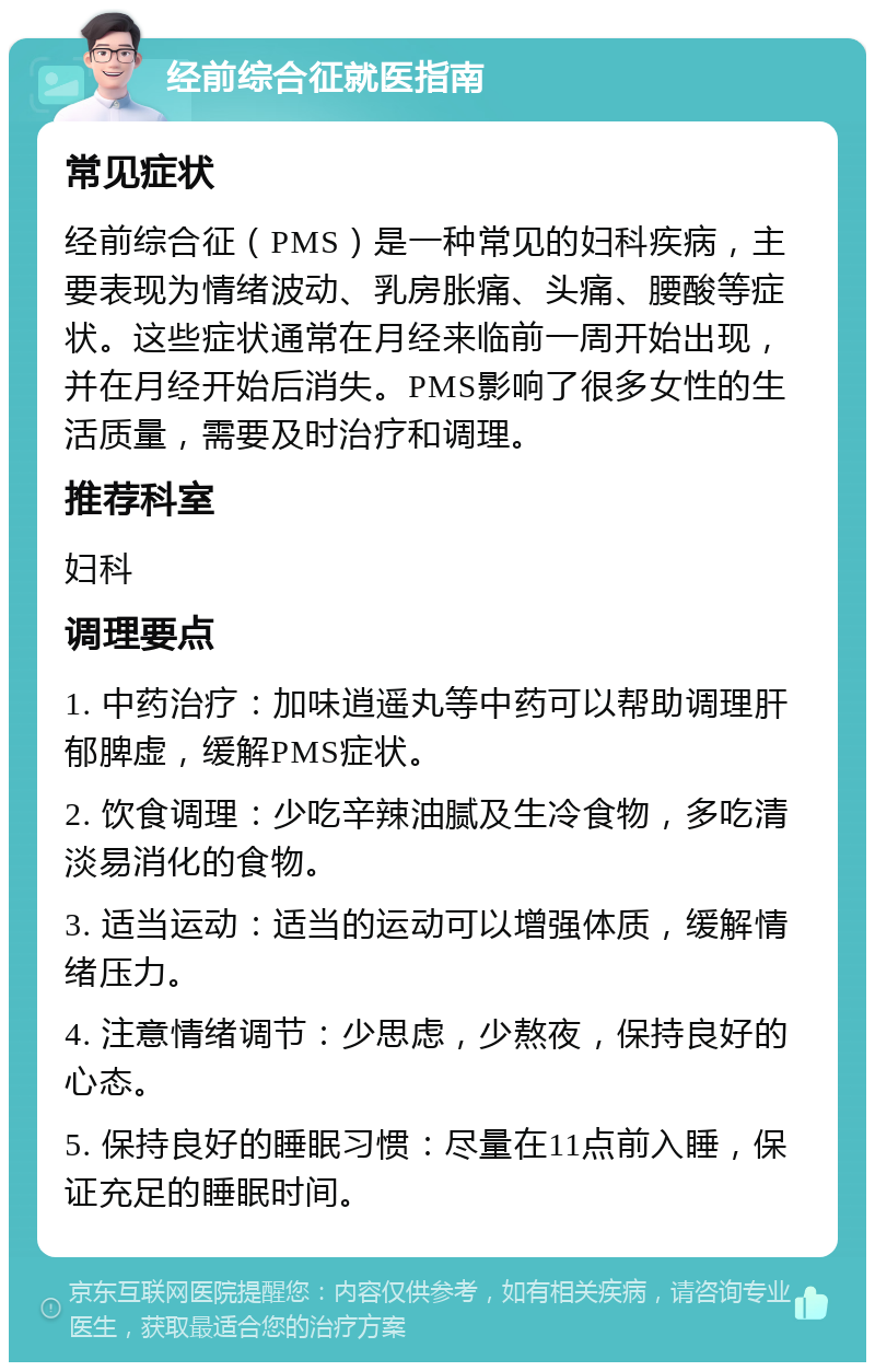 经前综合征就医指南 常见症状 经前综合征（PMS）是一种常见的妇科疾病，主要表现为情绪波动、乳房胀痛、头痛、腰酸等症状。这些症状通常在月经来临前一周开始出现，并在月经开始后消失。PMS影响了很多女性的生活质量，需要及时治疗和调理。 推荐科室 妇科 调理要点 1. 中药治疗：加味逍遥丸等中药可以帮助调理肝郁脾虚，缓解PMS症状。 2. 饮食调理：少吃辛辣油腻及生冷食物，多吃清淡易消化的食物。 3. 适当运动：适当的运动可以增强体质，缓解情绪压力。 4. 注意情绪调节：少思虑，少熬夜，保持良好的心态。 5. 保持良好的睡眠习惯：尽量在11点前入睡，保证充足的睡眠时间。