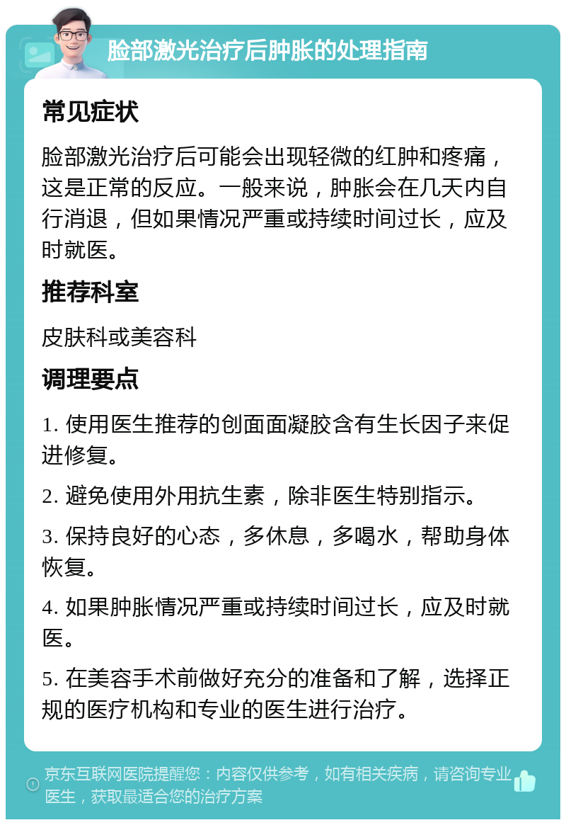 脸部激光治疗后肿胀的处理指南 常见症状 脸部激光治疗后可能会出现轻微的红肿和疼痛，这是正常的反应。一般来说，肿胀会在几天内自行消退，但如果情况严重或持续时间过长，应及时就医。 推荐科室 皮肤科或美容科 调理要点 1. 使用医生推荐的创面面凝胶含有生长因子来促进修复。 2. 避免使用外用抗生素，除非医生特别指示。 3. 保持良好的心态，多休息，多喝水，帮助身体恢复。 4. 如果肿胀情况严重或持续时间过长，应及时就医。 5. 在美容手术前做好充分的准备和了解，选择正规的医疗机构和专业的医生进行治疗。