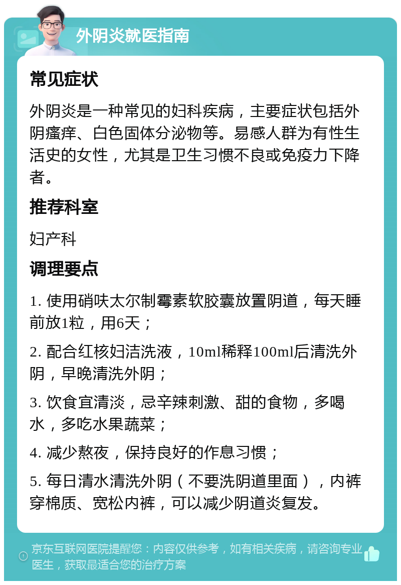 外阴炎就医指南 常见症状 外阴炎是一种常见的妇科疾病，主要症状包括外阴瘙痒、白色固体分泌物等。易感人群为有性生活史的女性，尤其是卫生习惯不良或免疫力下降者。 推荐科室 妇产科 调理要点 1. 使用硝呋太尔制霉素软胶囊放置阴道，每天睡前放1粒，用6天； 2. 配合红核妇洁洗液，10ml稀释100ml后清洗外阴，早晚清洗外阴； 3. 饮食宜清淡，忌辛辣刺激、甜的食物，多喝水，多吃水果蔬菜； 4. 减少熬夜，保持良好的作息习惯； 5. 每日清水清洗外阴（不要洗阴道里面），内裤穿棉质、宽松内裤，可以减少阴道炎复发。