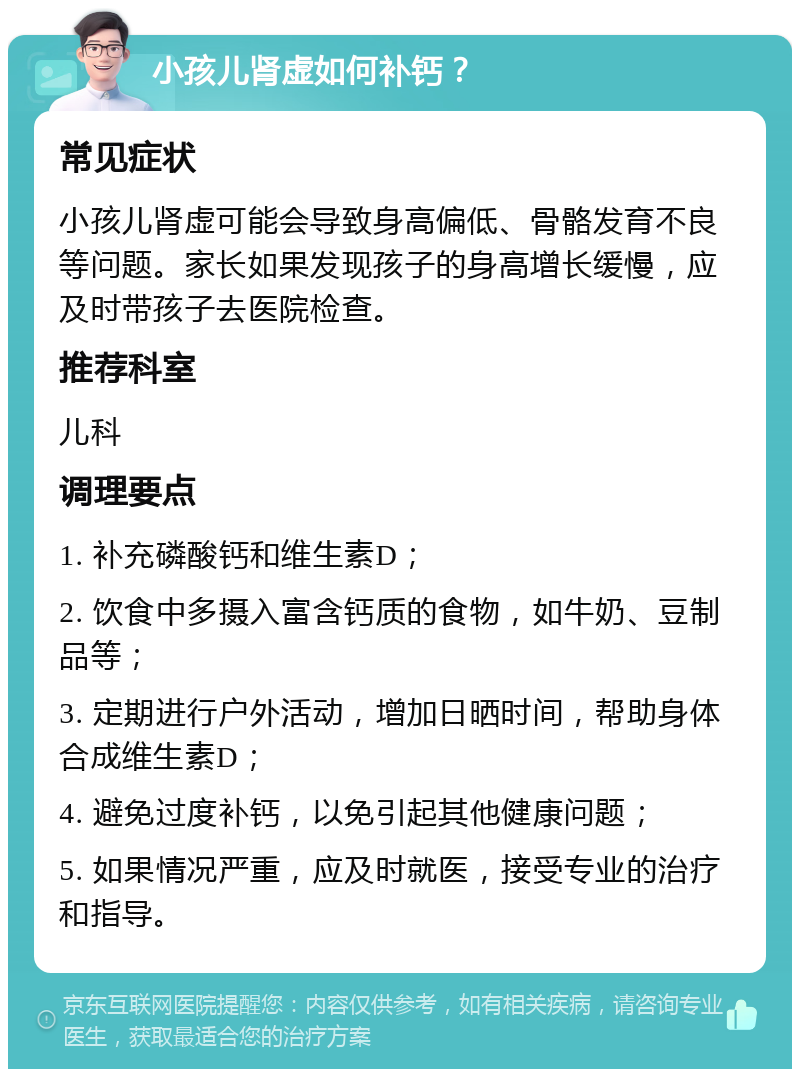 小孩儿肾虚如何补钙？ 常见症状 小孩儿肾虚可能会导致身高偏低、骨骼发育不良等问题。家长如果发现孩子的身高增长缓慢，应及时带孩子去医院检查。 推荐科室 儿科 调理要点 1. 补充磷酸钙和维生素D； 2. 饮食中多摄入富含钙质的食物，如牛奶、豆制品等； 3. 定期进行户外活动，增加日晒时间，帮助身体合成维生素D； 4. 避免过度补钙，以免引起其他健康问题； 5. 如果情况严重，应及时就医，接受专业的治疗和指导。