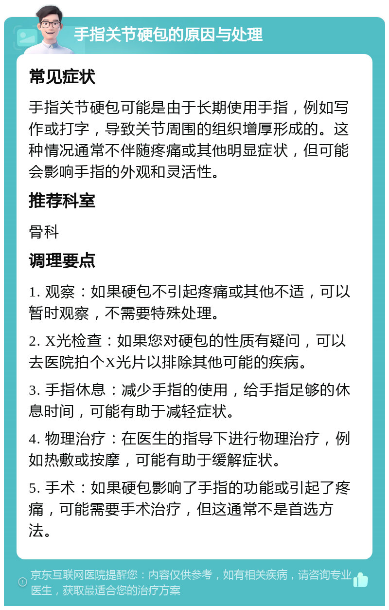 手指关节硬包的原因与处理 常见症状 手指关节硬包可能是由于长期使用手指，例如写作或打字，导致关节周围的组织增厚形成的。这种情况通常不伴随疼痛或其他明显症状，但可能会影响手指的外观和灵活性。 推荐科室 骨科 调理要点 1. 观察：如果硬包不引起疼痛或其他不适，可以暂时观察，不需要特殊处理。 2. X光检查：如果您对硬包的性质有疑问，可以去医院拍个X光片以排除其他可能的疾病。 3. 手指休息：减少手指的使用，给手指足够的休息时间，可能有助于减轻症状。 4. 物理治疗：在医生的指导下进行物理治疗，例如热敷或按摩，可能有助于缓解症状。 5. 手术：如果硬包影响了手指的功能或引起了疼痛，可能需要手术治疗，但这通常不是首选方法。