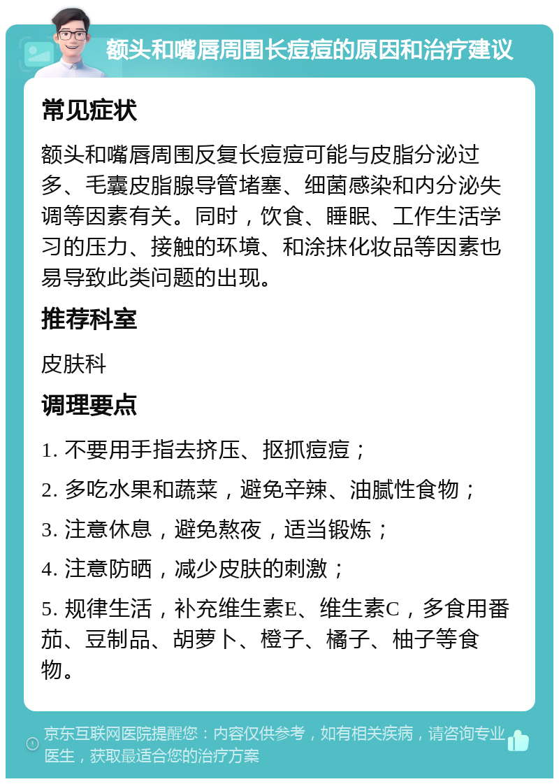 额头和嘴唇周围长痘痘的原因和治疗建议 常见症状 额头和嘴唇周围反复长痘痘可能与皮脂分泌过多、毛囊皮脂腺导管堵塞、细菌感染和内分泌失调等因素有关。同时，饮食、睡眠、工作生活学习的压力、接触的环境、和涂抹化妆品等因素也易导致此类问题的出现。 推荐科室 皮肤科 调理要点 1. 不要用手指去挤压、抠抓痘痘； 2. 多吃水果和蔬菜，避免辛辣、油腻性食物； 3. 注意休息，避免熬夜，适当锻炼； 4. 注意防晒，减少皮肤的刺激； 5. 规律生活，补充维生素E、维生素C，多食用番茄、豆制品、胡萝卜、橙子、橘子、柚子等食物。