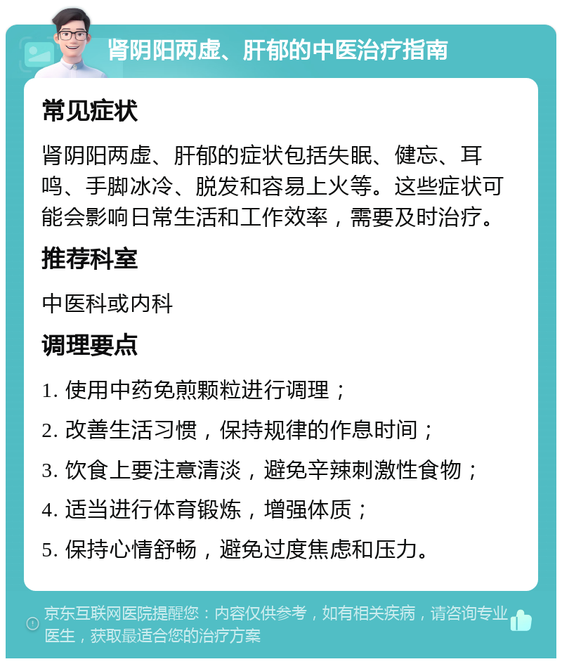 肾阴阳两虚、肝郁的中医治疗指南 常见症状 肾阴阳两虚、肝郁的症状包括失眠、健忘、耳鸣、手脚冰冷、脱发和容易上火等。这些症状可能会影响日常生活和工作效率，需要及时治疗。 推荐科室 中医科或内科 调理要点 1. 使用中药免煎颗粒进行调理； 2. 改善生活习惯，保持规律的作息时间； 3. 饮食上要注意清淡，避免辛辣刺激性食物； 4. 适当进行体育锻炼，增强体质； 5. 保持心情舒畅，避免过度焦虑和压力。