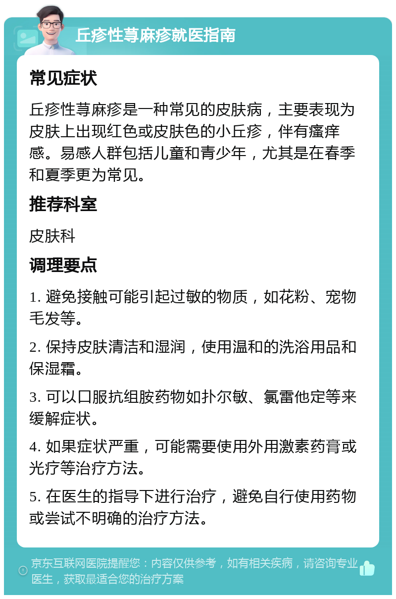 丘疹性荨麻疹就医指南 常见症状 丘疹性荨麻疹是一种常见的皮肤病，主要表现为皮肤上出现红色或皮肤色的小丘疹，伴有瘙痒感。易感人群包括儿童和青少年，尤其是在春季和夏季更为常见。 推荐科室 皮肤科 调理要点 1. 避免接触可能引起过敏的物质，如花粉、宠物毛发等。 2. 保持皮肤清洁和湿润，使用温和的洗浴用品和保湿霜。 3. 可以口服抗组胺药物如扑尔敏、氯雷他定等来缓解症状。 4. 如果症状严重，可能需要使用外用激素药膏或光疗等治疗方法。 5. 在医生的指导下进行治疗，避免自行使用药物或尝试不明确的治疗方法。