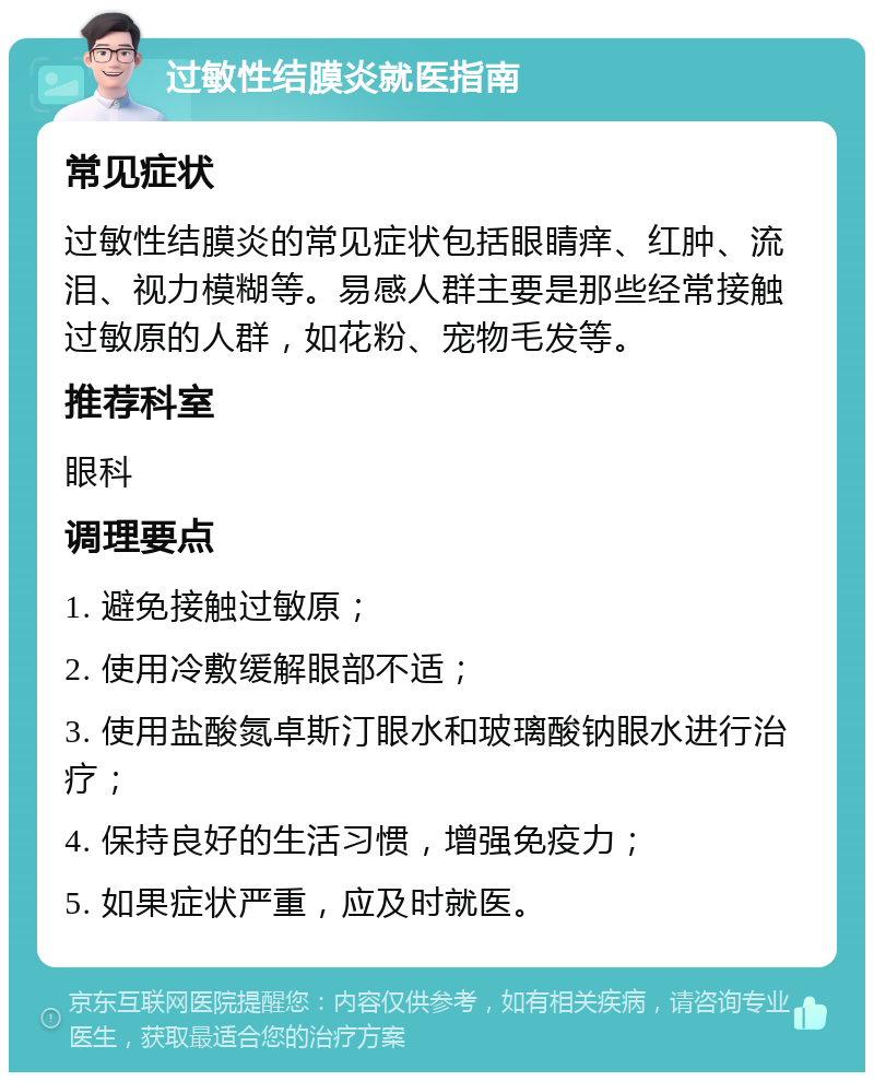 过敏性结膜炎就医指南 常见症状 过敏性结膜炎的常见症状包括眼睛痒、红肿、流泪、视力模糊等。易感人群主要是那些经常接触过敏原的人群，如花粉、宠物毛发等。 推荐科室 眼科 调理要点 1. 避免接触过敏原； 2. 使用冷敷缓解眼部不适； 3. 使用盐酸氮卓斯汀眼水和玻璃酸钠眼水进行治疗； 4. 保持良好的生活习惯，增强免疫力； 5. 如果症状严重，应及时就医。