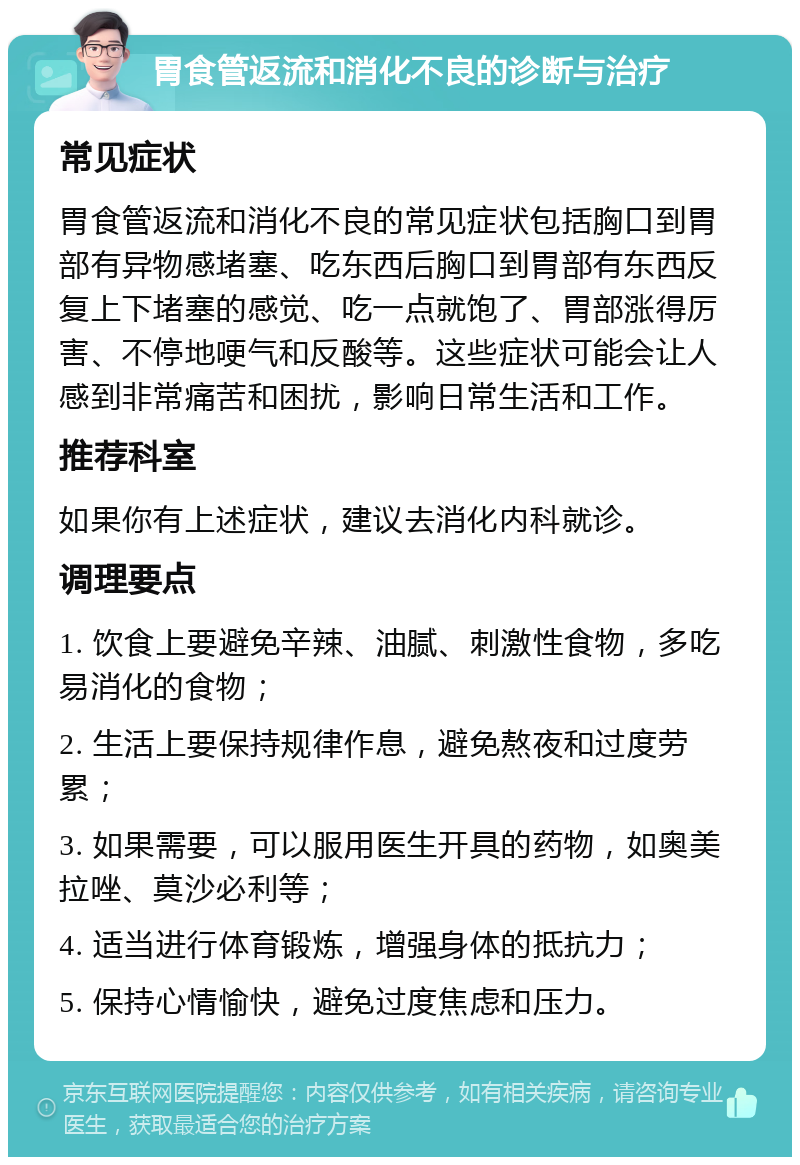 胃食管返流和消化不良的诊断与治疗 常见症状 胃食管返流和消化不良的常见症状包括胸口到胃部有异物感堵塞、吃东西后胸口到胃部有东西反复上下堵塞的感觉、吃一点就饱了、胃部涨得厉害、不停地哽气和反酸等。这些症状可能会让人感到非常痛苦和困扰，影响日常生活和工作。 推荐科室 如果你有上述症状，建议去消化内科就诊。 调理要点 1. 饮食上要避免辛辣、油腻、刺激性食物，多吃易消化的食物； 2. 生活上要保持规律作息，避免熬夜和过度劳累； 3. 如果需要，可以服用医生开具的药物，如奥美拉唑、莫沙必利等； 4. 适当进行体育锻炼，增强身体的抵抗力； 5. 保持心情愉快，避免过度焦虑和压力。