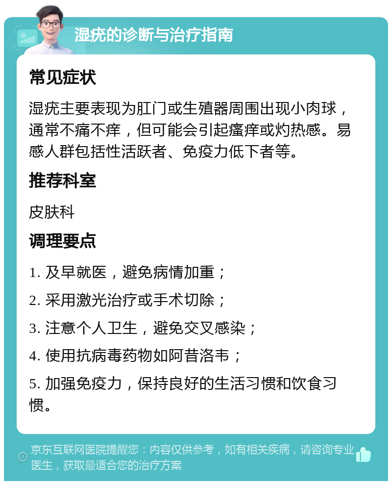 湿疣的诊断与治疗指南 常见症状 湿疣主要表现为肛门或生殖器周围出现小肉球，通常不痛不痒，但可能会引起瘙痒或灼热感。易感人群包括性活跃者、免疫力低下者等。 推荐科室 皮肤科 调理要点 1. 及早就医，避免病情加重； 2. 采用激光治疗或手术切除； 3. 注意个人卫生，避免交叉感染； 4. 使用抗病毒药物如阿昔洛韦； 5. 加强免疫力，保持良好的生活习惯和饮食习惯。