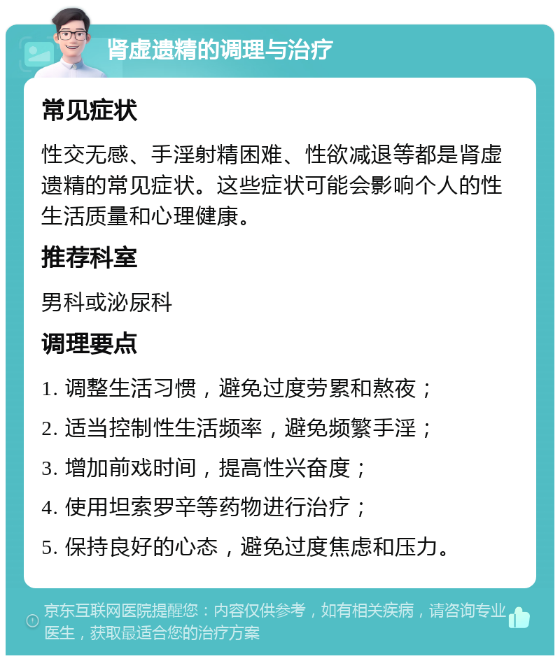 肾虚遗精的调理与治疗 常见症状 性交无感、手淫射精困难、性欲减退等都是肾虚遗精的常见症状。这些症状可能会影响个人的性生活质量和心理健康。 推荐科室 男科或泌尿科 调理要点 1. 调整生活习惯，避免过度劳累和熬夜； 2. 适当控制性生活频率，避免频繁手淫； 3. 增加前戏时间，提高性兴奋度； 4. 使用坦索罗辛等药物进行治疗； 5. 保持良好的心态，避免过度焦虑和压力。