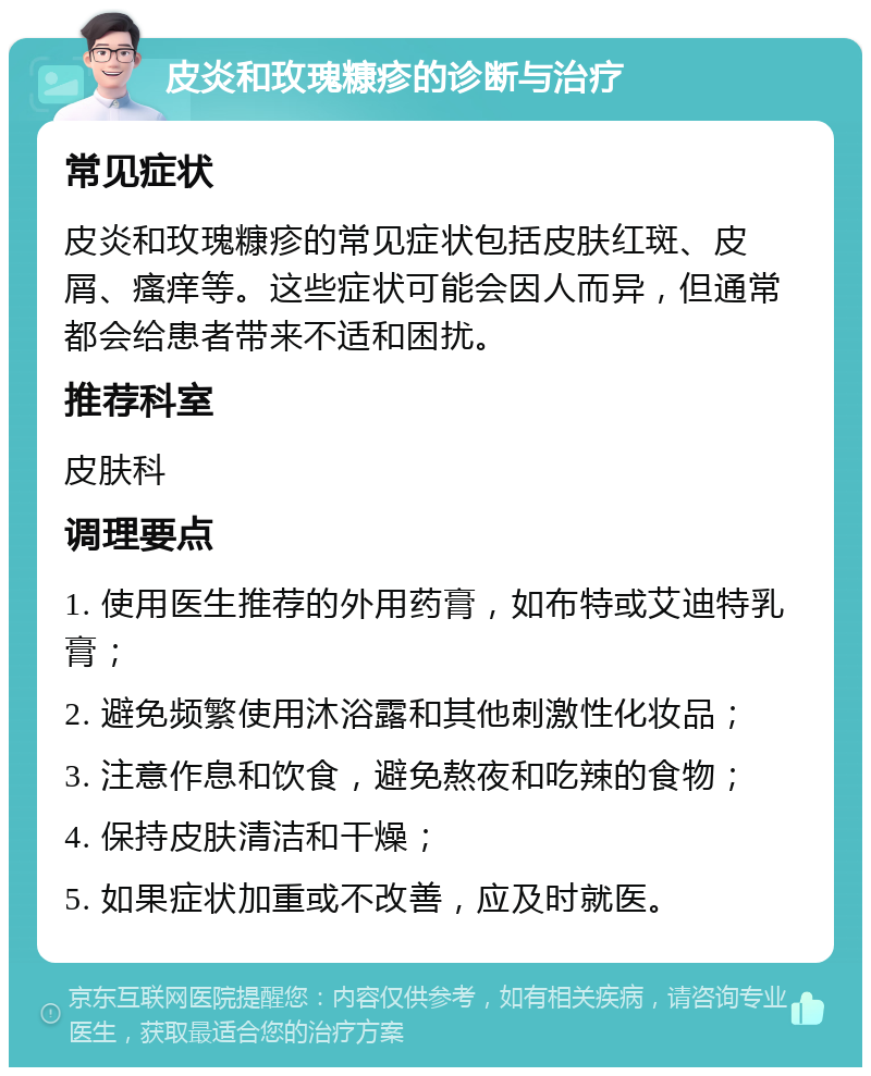 皮炎和玫瑰糠疹的诊断与治疗 常见症状 皮炎和玫瑰糠疹的常见症状包括皮肤红斑、皮屑、瘙痒等。这些症状可能会因人而异，但通常都会给患者带来不适和困扰。 推荐科室 皮肤科 调理要点 1. 使用医生推荐的外用药膏，如布特或艾迪特乳膏； 2. 避免频繁使用沐浴露和其他刺激性化妆品； 3. 注意作息和饮食，避免熬夜和吃辣的食物； 4. 保持皮肤清洁和干燥； 5. 如果症状加重或不改善，应及时就医。