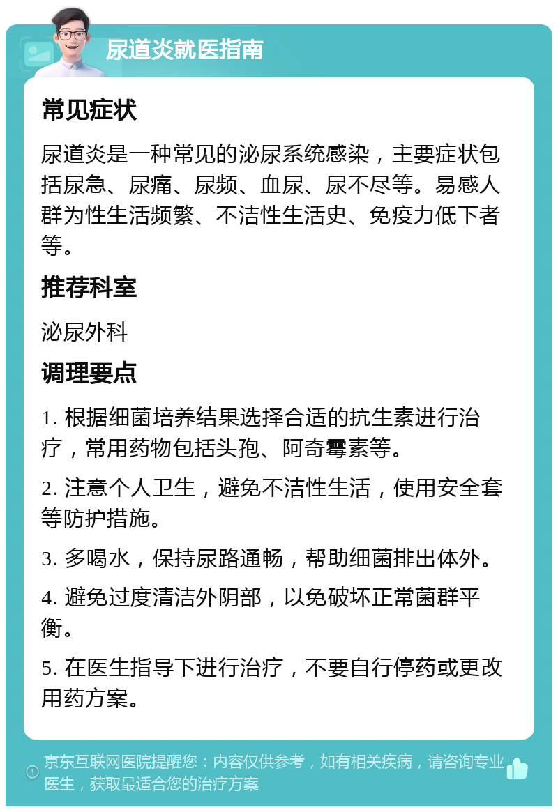 尿道炎就医指南 常见症状 尿道炎是一种常见的泌尿系统感染，主要症状包括尿急、尿痛、尿频、血尿、尿不尽等。易感人群为性生活频繁、不洁性生活史、免疫力低下者等。 推荐科室 泌尿外科 调理要点 1. 根据细菌培养结果选择合适的抗生素进行治疗，常用药物包括头孢、阿奇霉素等。 2. 注意个人卫生，避免不洁性生活，使用安全套等防护措施。 3. 多喝水，保持尿路通畅，帮助细菌排出体外。 4. 避免过度清洁外阴部，以免破坏正常菌群平衡。 5. 在医生指导下进行治疗，不要自行停药或更改用药方案。