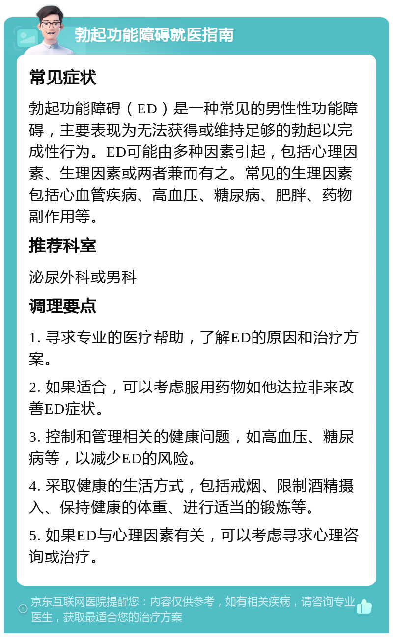 勃起功能障碍就医指南 常见症状 勃起功能障碍（ED）是一种常见的男性性功能障碍，主要表现为无法获得或维持足够的勃起以完成性行为。ED可能由多种因素引起，包括心理因素、生理因素或两者兼而有之。常见的生理因素包括心血管疾病、高血压、糖尿病、肥胖、药物副作用等。 推荐科室 泌尿外科或男科 调理要点 1. 寻求专业的医疗帮助，了解ED的原因和治疗方案。 2. 如果适合，可以考虑服用药物如他达拉非来改善ED症状。 3. 控制和管理相关的健康问题，如高血压、糖尿病等，以减少ED的风险。 4. 采取健康的生活方式，包括戒烟、限制酒精摄入、保持健康的体重、进行适当的锻炼等。 5. 如果ED与心理因素有关，可以考虑寻求心理咨询或治疗。