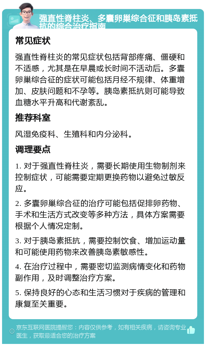 强直性脊柱炎、多囊卵巢综合征和胰岛素抵抗的综合治疗指南 常见症状 强直性脊柱炎的常见症状包括背部疼痛、僵硬和不适感，尤其是在早晨或长时间不活动后。多囊卵巢综合征的症状可能包括月经不规律、体重增加、皮肤问题和不孕等。胰岛素抵抗则可能导致血糖水平升高和代谢紊乱。 推荐科室 风湿免疫科、生殖科和内分泌科。 调理要点 1. 对于强直性脊柱炎，需要长期使用生物制剂来控制症状，可能需要定期更换药物以避免过敏反应。 2. 多囊卵巢综合征的治疗可能包括促排卵药物、手术和生活方式改变等多种方法，具体方案需要根据个人情况定制。 3. 对于胰岛素抵抗，需要控制饮食、增加运动量和可能使用药物来改善胰岛素敏感性。 4. 在治疗过程中，需要密切监测病情变化和药物副作用，及时调整治疗方案。 5. 保持良好的心态和生活习惯对于疾病的管理和康复至关重要。