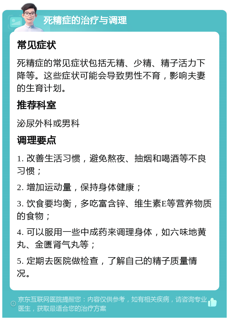 死精症的治疗与调理 常见症状 死精症的常见症状包括无精、少精、精子活力下降等。这些症状可能会导致男性不育，影响夫妻的生育计划。 推荐科室 泌尿外科或男科 调理要点 1. 改善生活习惯，避免熬夜、抽烟和喝酒等不良习惯； 2. 增加运动量，保持身体健康； 3. 饮食要均衡，多吃富含锌、维生素E等营养物质的食物； 4. 可以服用一些中成药来调理身体，如六味地黄丸、金匮肾气丸等； 5. 定期去医院做检查，了解自己的精子质量情况。