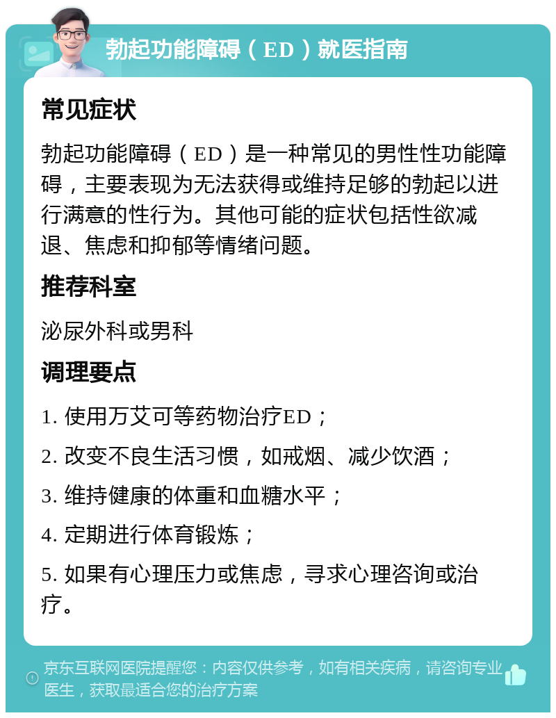 勃起功能障碍（ED）就医指南 常见症状 勃起功能障碍（ED）是一种常见的男性性功能障碍，主要表现为无法获得或维持足够的勃起以进行满意的性行为。其他可能的症状包括性欲减退、焦虑和抑郁等情绪问题。 推荐科室 泌尿外科或男科 调理要点 1. 使用万艾可等药物治疗ED； 2. 改变不良生活习惯，如戒烟、减少饮酒； 3. 维持健康的体重和血糖水平； 4. 定期进行体育锻炼； 5. 如果有心理压力或焦虑，寻求心理咨询或治疗。