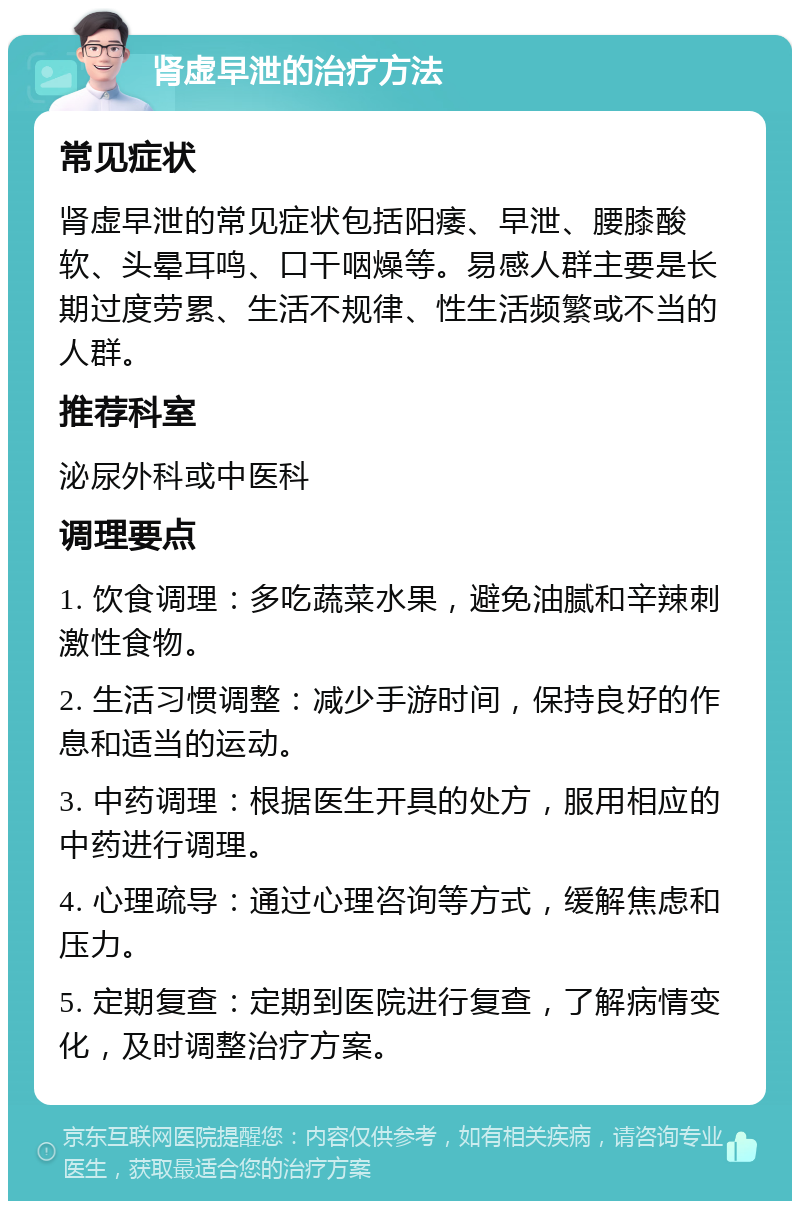 肾虚早泄的治疗方法 常见症状 肾虚早泄的常见症状包括阳痿、早泄、腰膝酸软、头晕耳鸣、口干咽燥等。易感人群主要是长期过度劳累、生活不规律、性生活频繁或不当的人群。 推荐科室 泌尿外科或中医科 调理要点 1. 饮食调理：多吃蔬菜水果，避免油腻和辛辣刺激性食物。 2. 生活习惯调整：减少手游时间，保持良好的作息和适当的运动。 3. 中药调理：根据医生开具的处方，服用相应的中药进行调理。 4. 心理疏导：通过心理咨询等方式，缓解焦虑和压力。 5. 定期复查：定期到医院进行复查，了解病情变化，及时调整治疗方案。