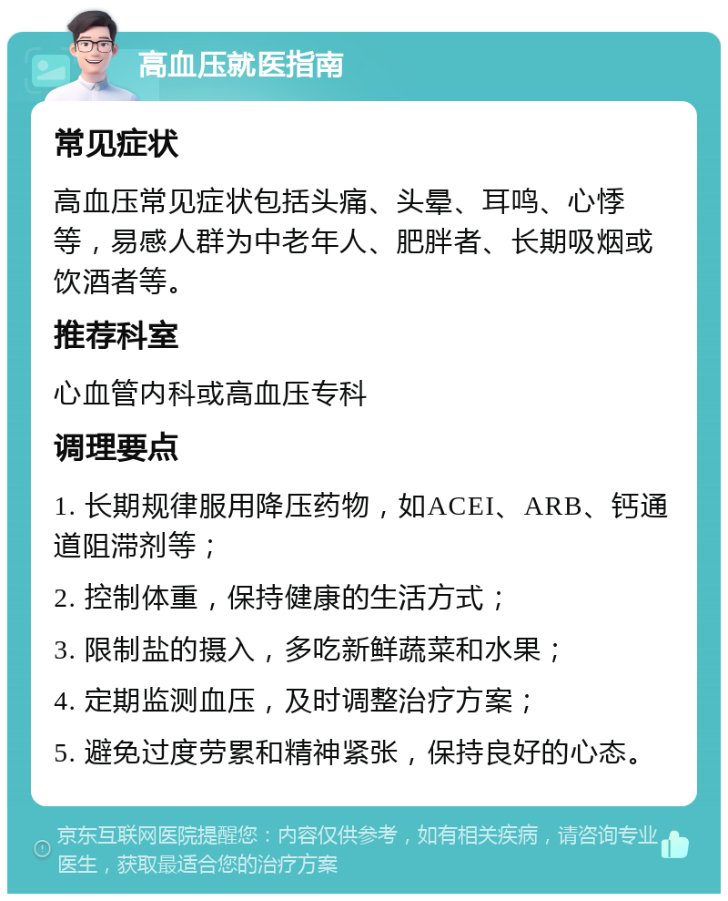 高血压就医指南 常见症状 高血压常见症状包括头痛、头晕、耳鸣、心悸等，易感人群为中老年人、肥胖者、长期吸烟或饮酒者等。 推荐科室 心血管内科或高血压专科 调理要点 1. 长期规律服用降压药物，如ACEI、ARB、钙通道阻滞剂等； 2. 控制体重，保持健康的生活方式； 3. 限制盐的摄入，多吃新鲜蔬菜和水果； 4. 定期监测血压，及时调整治疗方案； 5. 避免过度劳累和精神紧张，保持良好的心态。