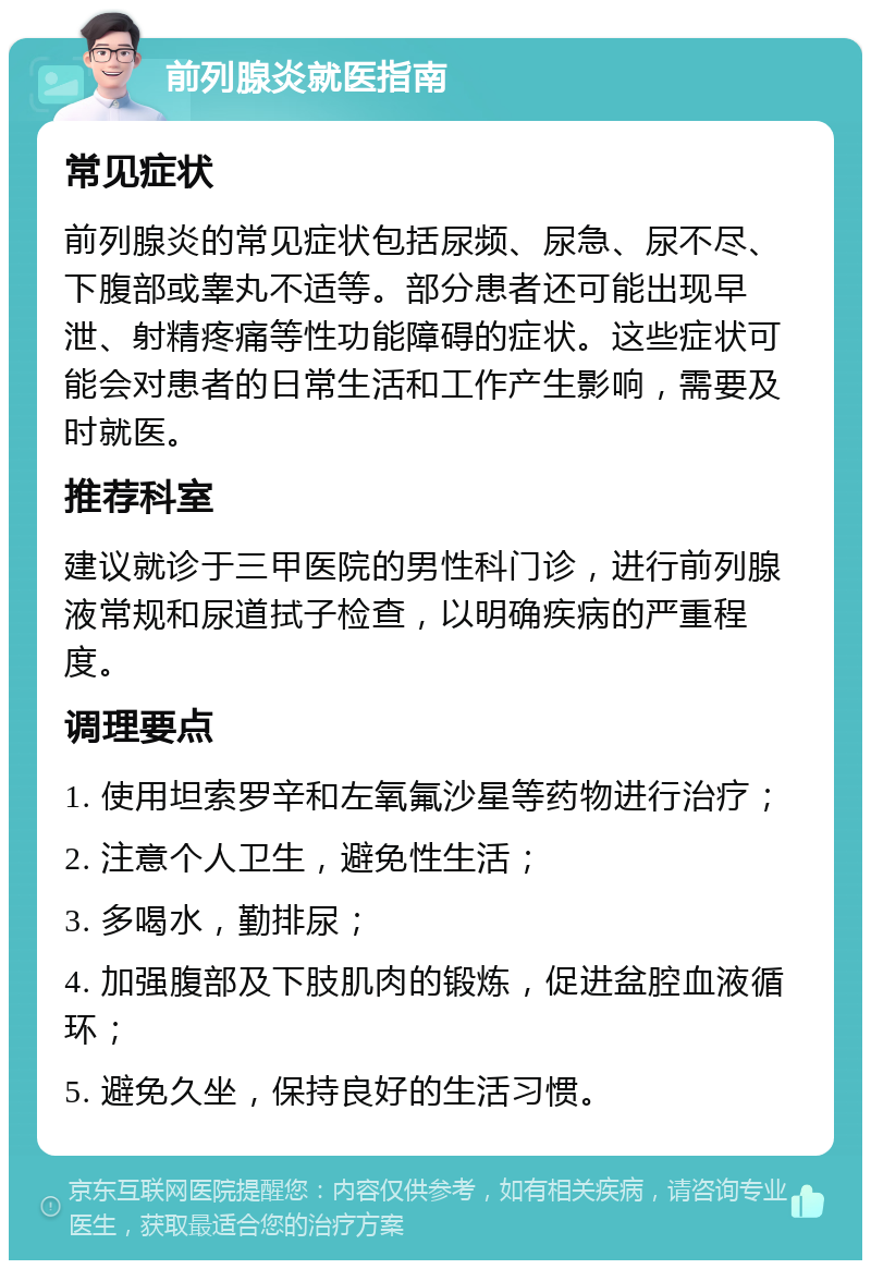 前列腺炎就医指南 常见症状 前列腺炎的常见症状包括尿频、尿急、尿不尽、下腹部或睾丸不适等。部分患者还可能出现早泄、射精疼痛等性功能障碍的症状。这些症状可能会对患者的日常生活和工作产生影响，需要及时就医。 推荐科室 建议就诊于三甲医院的男性科门诊，进行前列腺液常规和尿道拭子检查，以明确疾病的严重程度。 调理要点 1. 使用坦索罗辛和左氧氟沙星等药物进行治疗； 2. 注意个人卫生，避免性生活； 3. 多喝水，勤排尿； 4. 加强腹部及下肢肌肉的锻炼，促进盆腔血液循环； 5. 避免久坐，保持良好的生活习惯。