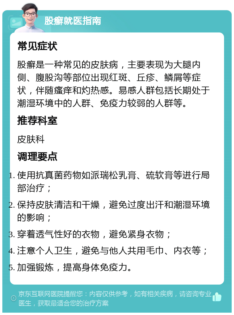 股癣就医指南 常见症状 股癣是一种常见的皮肤病，主要表现为大腿内侧、腹股沟等部位出现红斑、丘疹、鳞屑等症状，伴随瘙痒和灼热感。易感人群包括长期处于潮湿环境中的人群、免疫力较弱的人群等。 推荐科室 皮肤科 调理要点 使用抗真菌药物如派瑞松乳膏、硫软膏等进行局部治疗； 保持皮肤清洁和干燥，避免过度出汗和潮湿环境的影响； 穿着透气性好的衣物，避免紧身衣物； 注意个人卫生，避免与他人共用毛巾、内衣等； 加强锻炼，提高身体免疫力。