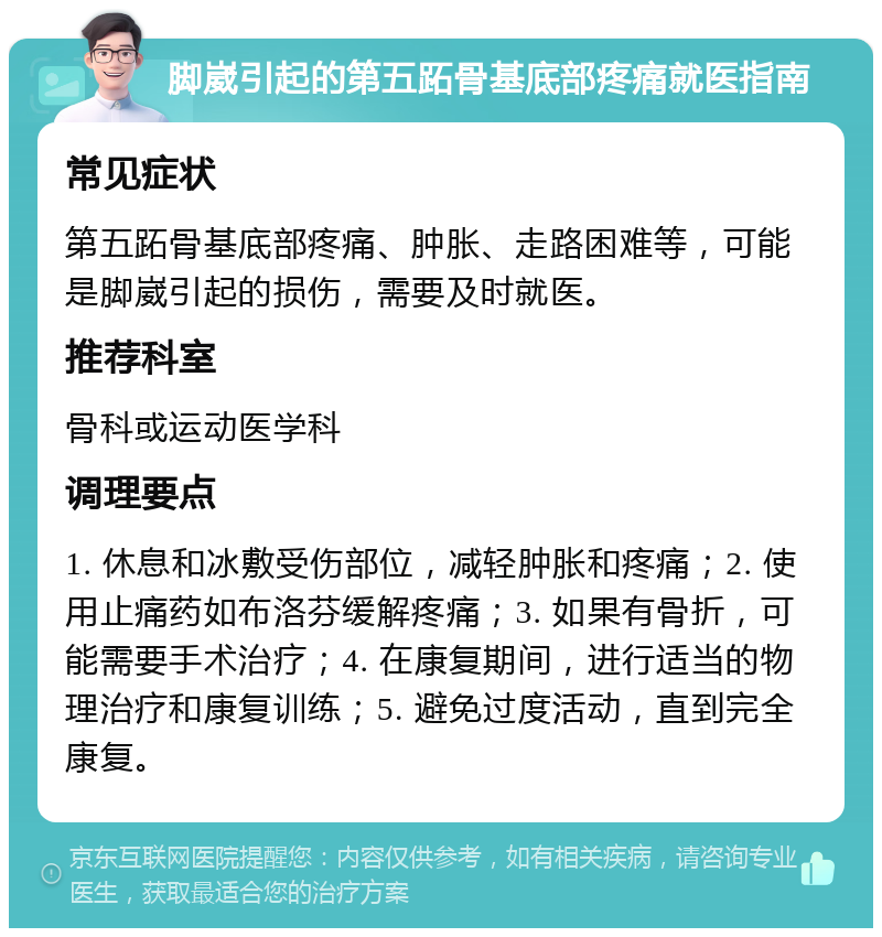 脚崴引起的第五跖骨基底部疼痛就医指南 常见症状 第五跖骨基底部疼痛、肿胀、走路困难等，可能是脚崴引起的损伤，需要及时就医。 推荐科室 骨科或运动医学科 调理要点 1. 休息和冰敷受伤部位，减轻肿胀和疼痛；2. 使用止痛药如布洛芬缓解疼痛；3. 如果有骨折，可能需要手术治疗；4. 在康复期间，进行适当的物理治疗和康复训练；5. 避免过度活动，直到完全康复。