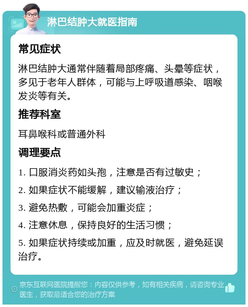 淋巴结肿大就医指南 常见症状 淋巴结肿大通常伴随着局部疼痛、头晕等症状，多见于老年人群体，可能与上呼吸道感染、咽喉发炎等有关。 推荐科室 耳鼻喉科或普通外科 调理要点 1. 口服消炎药如头孢，注意是否有过敏史； 2. 如果症状不能缓解，建议输液治疗； 3. 避免热敷，可能会加重炎症； 4. 注意休息，保持良好的生活习惯； 5. 如果症状持续或加重，应及时就医，避免延误治疗。