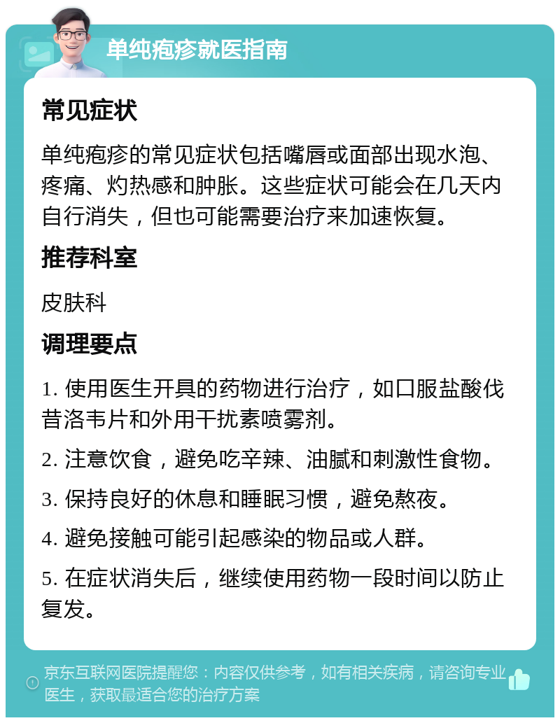 单纯疱疹就医指南 常见症状 单纯疱疹的常见症状包括嘴唇或面部出现水泡、疼痛、灼热感和肿胀。这些症状可能会在几天内自行消失，但也可能需要治疗来加速恢复。 推荐科室 皮肤科 调理要点 1. 使用医生开具的药物进行治疗，如口服盐酸伐昔洛韦片和外用干扰素喷雾剂。 2. 注意饮食，避免吃辛辣、油腻和刺激性食物。 3. 保持良好的休息和睡眠习惯，避免熬夜。 4. 避免接触可能引起感染的物品或人群。 5. 在症状消失后，继续使用药物一段时间以防止复发。