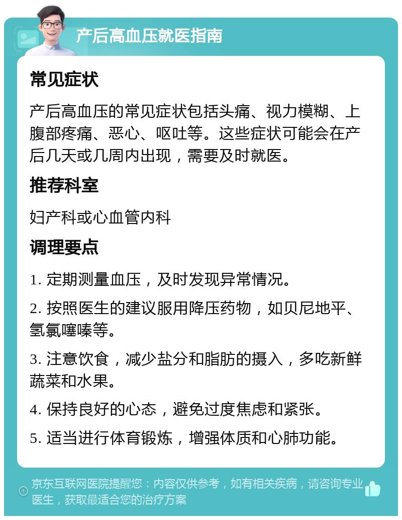 产后高血压就医指南 常见症状 产后高血压的常见症状包括头痛、视力模糊、上腹部疼痛、恶心、呕吐等。这些症状可能会在产后几天或几周内出现，需要及时就医。 推荐科室 妇产科或心血管内科 调理要点 1. 定期测量血压，及时发现异常情况。 2. 按照医生的建议服用降压药物，如贝尼地平、氢氯噻嗪等。 3. 注意饮食，减少盐分和脂肪的摄入，多吃新鲜蔬菜和水果。 4. 保持良好的心态，避免过度焦虑和紧张。 5. 适当进行体育锻炼，增强体质和心肺功能。