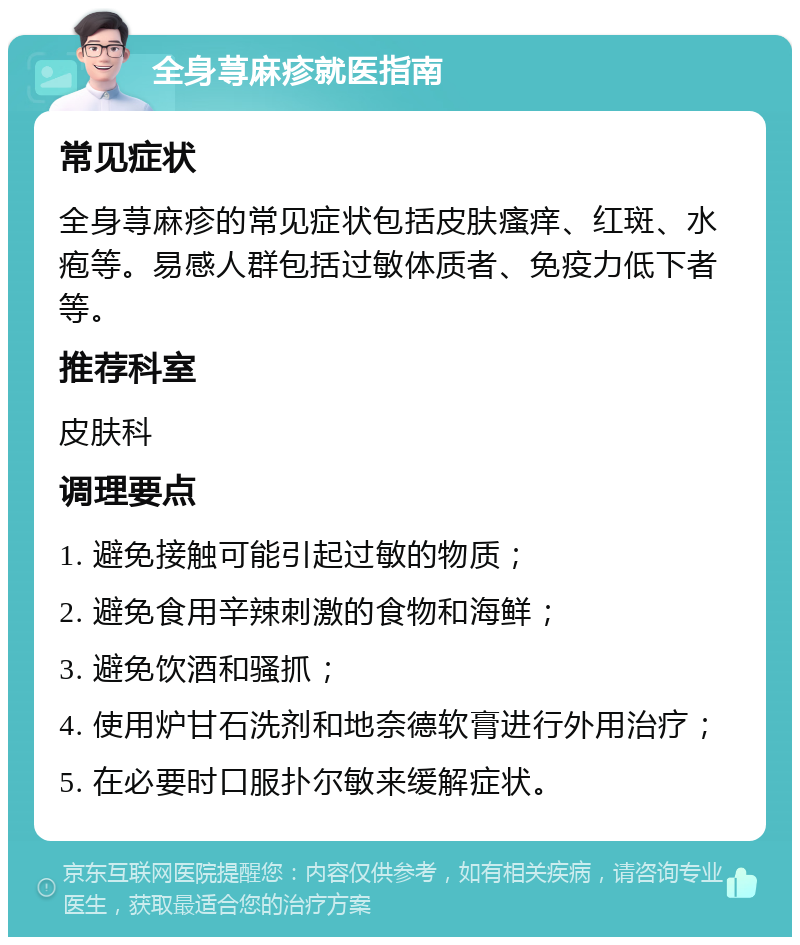 全身荨麻疹就医指南 常见症状 全身荨麻疹的常见症状包括皮肤瘙痒、红斑、水疱等。易感人群包括过敏体质者、免疫力低下者等。 推荐科室 皮肤科 调理要点 1. 避免接触可能引起过敏的物质； 2. 避免食用辛辣刺激的食物和海鲜； 3. 避免饮酒和骚抓； 4. 使用炉甘石洗剂和地奈德软膏进行外用治疗； 5. 在必要时口服扑尔敏来缓解症状。