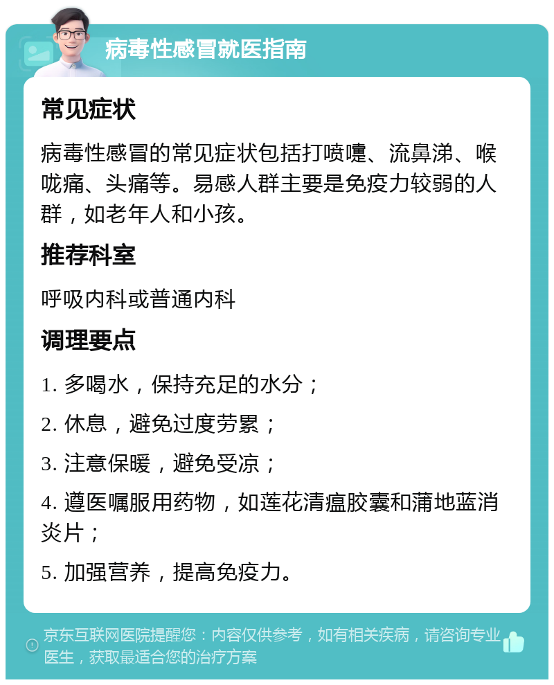 病毒性感冒就医指南 常见症状 病毒性感冒的常见症状包括打喷嚏、流鼻涕、喉咙痛、头痛等。易感人群主要是免疫力较弱的人群，如老年人和小孩。 推荐科室 呼吸内科或普通内科 调理要点 1. 多喝水，保持充足的水分； 2. 休息，避免过度劳累； 3. 注意保暖，避免受凉； 4. 遵医嘱服用药物，如莲花清瘟胶囊和蒲地蓝消炎片； 5. 加强营养，提高免疫力。